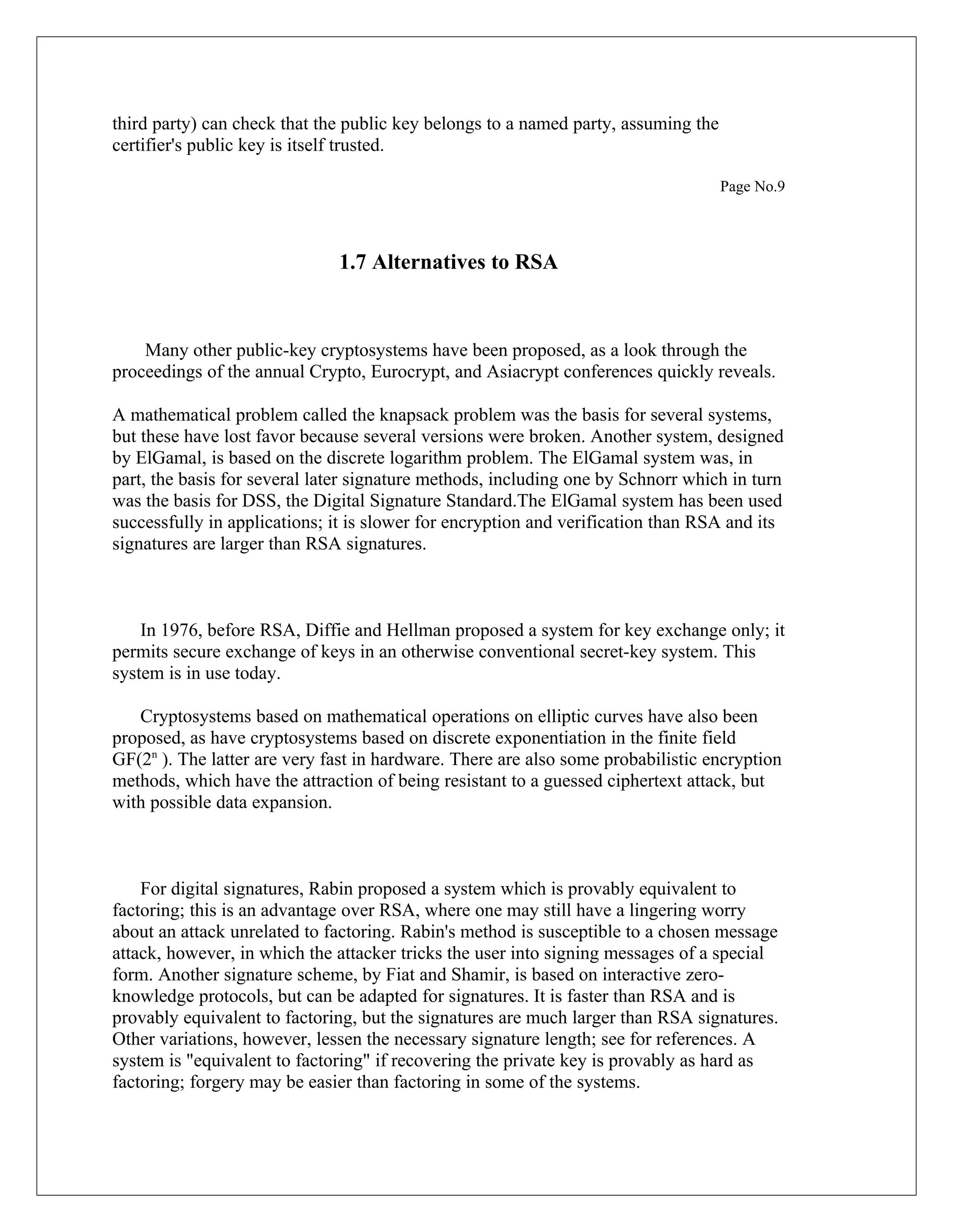third party) can check that the public key belongs to a named party, assuming the certifier's public key is itself trusted. Page No.9 1.7 Alternatives to RSA Many other public-key cryptosystems have been proposed, as a look through the proceedings of the annual Crypto, Eurocrypt, and Asiacrypt conferences quickly reveals. A mathematical problem called the knapsack problem was the basis for several systems, but these have lost favor because several versions were broken. Another system, designed by ElGamal, is based on the discrete logarithm problem. The ElGamal system was, in part, the basis for several later signature methods, including one by Schnorr which in turn was the basis for DSS, the Digital Signature Standard.The ElGamal system has been used successfully in applications; it is slower for encryption and verification than RSA and its signatures are larger than RSA signatures. In 1976, before RSA, Diffie and Hellman proposed a system for key exchange only; it permits secure exchange of keys in an otherwise conventional secret-key system. This system is in use today. Cryptosystems based on mathematical operations on elliptic curves have also been proposed, as have cryptosystems based on discrete exponentiation in the finite field GF(2n ). The latter are very fast in hardware. There are also some probabilistic encryption methods, which have the attraction of being resistant to a guessed ciphertext attack, but with possible data expansion. For digital signatures, Rabin proposed a system which is provably equivalent to factoring; this is an advantage over RSA, where one may still have a lingering worry about an attack unrelated to factoring. Rabin's method is susceptible to a chosen message attack, however, in which the attacker tricks the user into signing messages of a special form. Another signature scheme, by Fiat and Shamir, is based on interactive zero- knowledge protocols, but can be adapted for signatures. It is faster than RSA and is provably equivalent to factoring, but the signatures are much larger than RSA signatures. Other variations, however, lessen the necessary signature length; see for references. A system is "equivalent to factoring" if recovering the private key is provably as hard as factoring; forgery may be easier than factoring in some of the systems. 