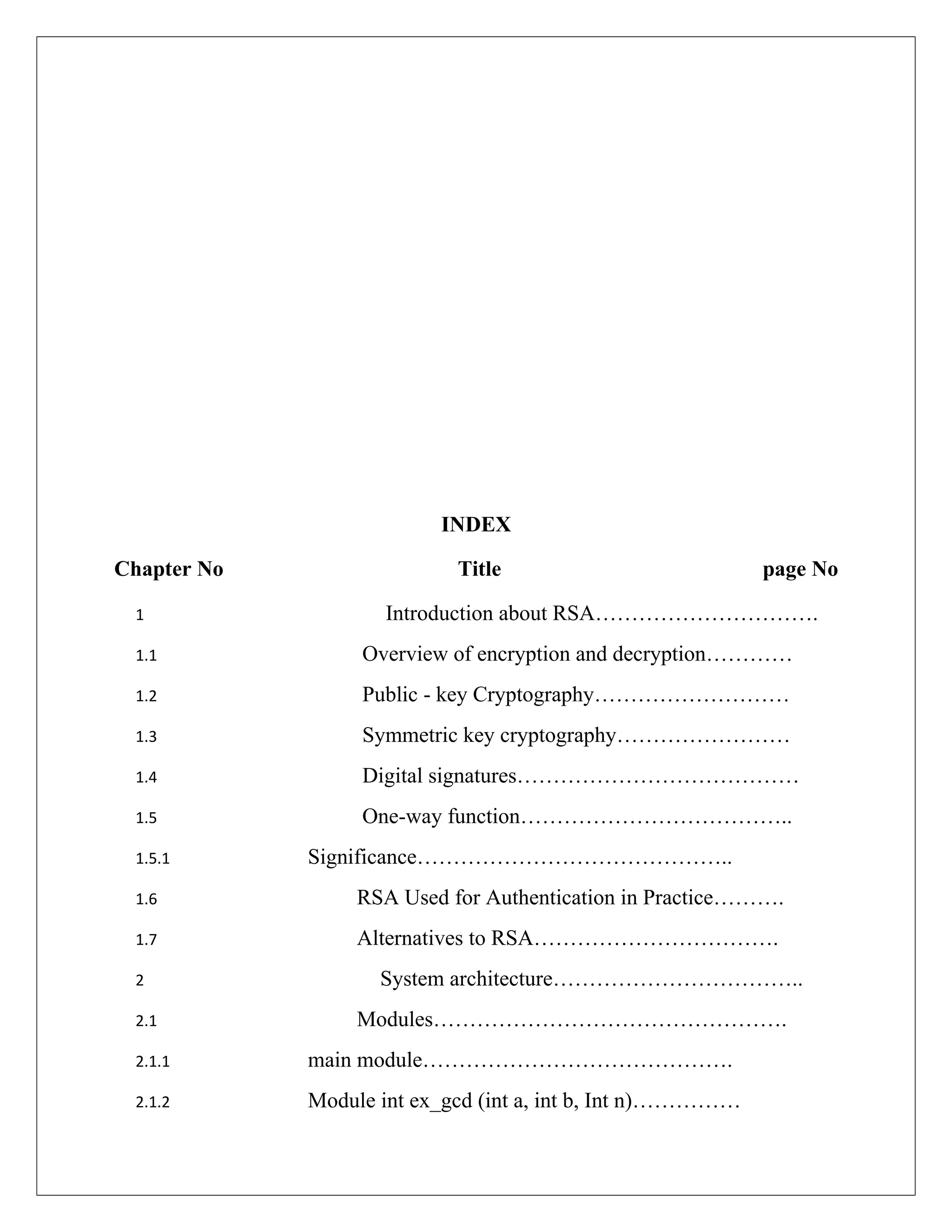 INDEX Chapter No Title page No 1 Introduction about RSA…………………………. 1.1 Overview of encryption and decryption………… 1.2 Public - key Cryptography……………………… 1.3 Symmetric key cryptography…………………… 1.4 Digital signatures………………………………… 1.5 One-way function……………………………….. 1.5.1 Significance…………………………………….. 1.6 RSA Used for Authentication in Practice………. 1.7 Alternatives to RSA……………………………. 2 System architecture…………………………….. 2.1 Modules…………………………………………. 2.1.1 main module……………………………………. 2.1.2 Module int ex_gcd (int a, int b, Int n)…………… 
