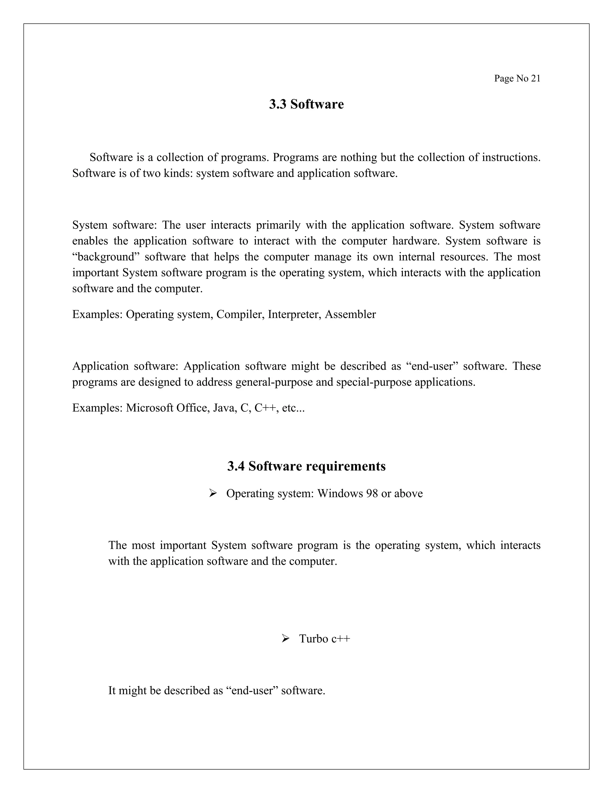 Page No 21 3.3 Software Software is a collection of programs. Programs are nothing but the collection of instructions. Software is of two kinds: system software and application software. System software: The user interacts primarily with the application software. System software enables the application software to interact with the computer hardware. System software is “background” software that helps the computer manage its own internal resources. The most important System software program is the operating system, which interacts with the application software and the computer. Examples: Operating system, Compiler, Interpreter, Assembler Application software: Application software might be described as “end-user” software. These programs are designed to address general-purpose and special-purpose applications. Examples: Microsoft Office, Java, C, C++, etc... 3.4 Software requirements  Operating system: Windows 98 or above The most important System software program is the operating system, which interacts with the application software and the computer.  Turbo c++ It might be described as “end-user” software. 