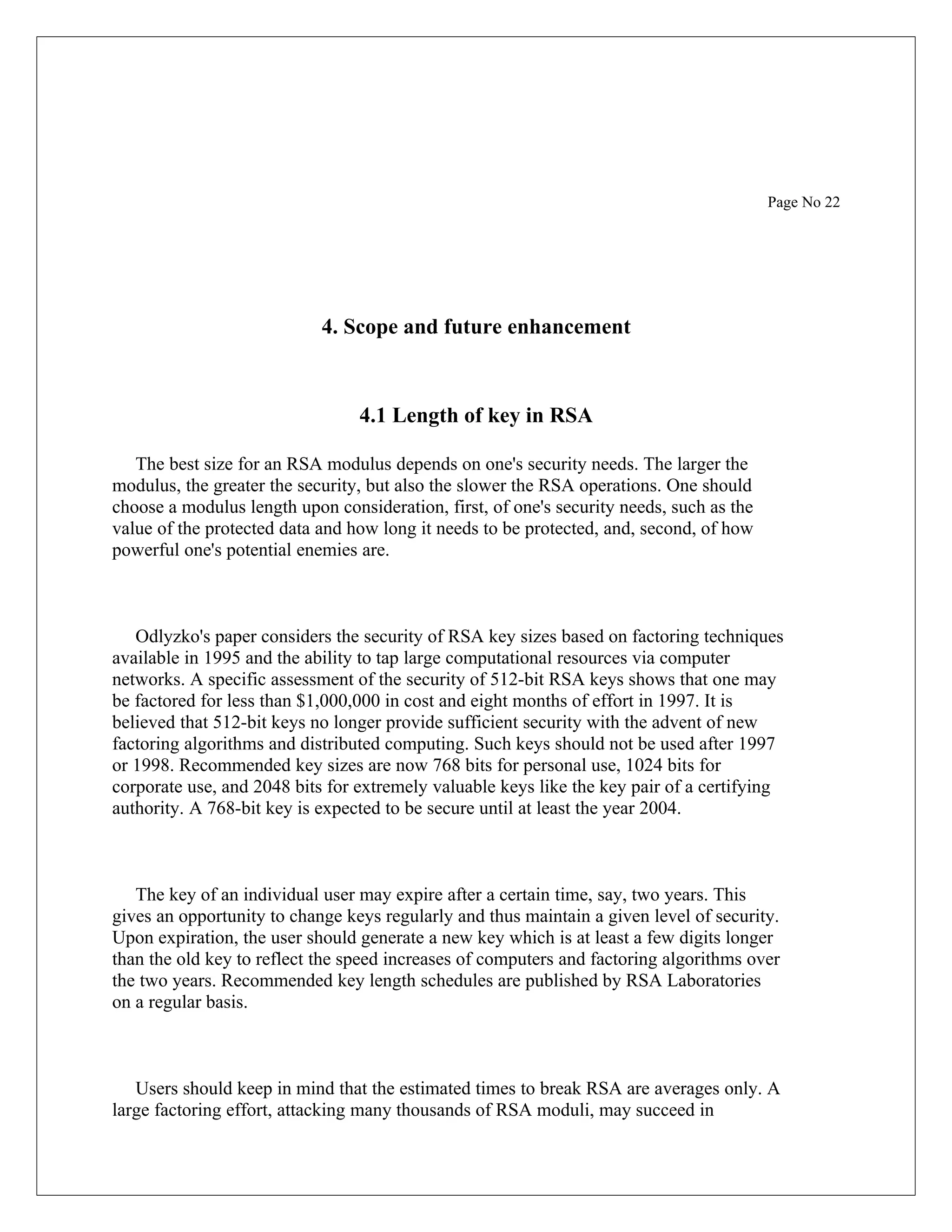Page No 22 4. Scope and future enhancement 4.1 Length of key in RSA The best size for an RSA modulus depends on one's security needs. The larger the modulus, the greater the security, but also the slower the RSA operations. One should choose a modulus length upon consideration, first, of one's security needs, such as the value of the protected data and how long it needs to be protected, and, second, of how powerful one's potential enemies are. Odlyzko's paper considers the security of RSA key sizes based on factoring techniques available in 1995 and the ability to tap large computational resources via computer networks. A specific assessment of the security of 512-bit RSA keys shows that one may be factored for less than $1,000,000 in cost and eight months of effort in 1997. It is believed that 512-bit keys no longer provide sufficient security with the advent of new factoring algorithms and distributed computing. Such keys should not be used after 1997 or 1998. Recommended key sizes are now 768 bits for personal use, 1024 bits for corporate use, and 2048 bits for extremely valuable keys like the key pair of a certifying authority. A 768-bit key is expected to be secure until at least the year 2004. The key of an individual user may expire after a certain time, say, two years. This gives an opportunity to change keys regularly and thus maintain a given level of security. Upon expiration, the user should generate a new key which is at least a few digits longer than the old key to reflect the speed increases of computers and factoring algorithms over the two years. Recommended key length schedules are published by RSA Laboratories on a regular basis. Users should keep in mind that the estimated times to break RSA are averages only. A large factoring effort, attacking many thousands of RSA moduli, may succeed in 