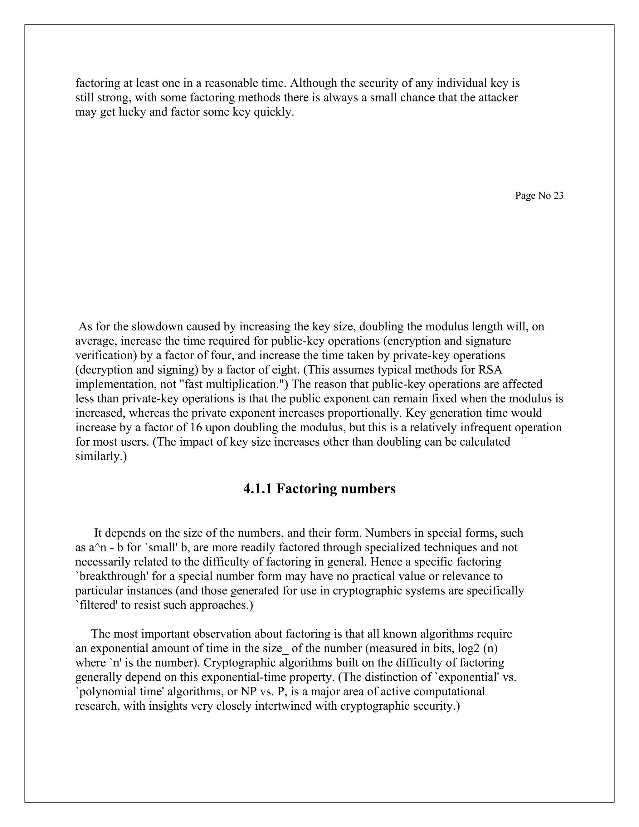 factoring at least one in a reasonable time. Although the security of any individual key is still strong, with some factoring methods there is always a small chance that the attacker may get lucky and factor some key quickly. Page No 23 As for the slowdown caused by increasing the key size, doubling the modulus length will, on average, increase the time required for public-key operations (encryption and signature verification) by a factor of four, and increase the time taken by private-key operations (decryption and signing) by a factor of eight. (This assumes typical methods for RSA implementation, not "fast multiplication.") The reason that public-key operations are affected less than private-key operations is that the public exponent can remain fixed when the modulus is increased, whereas the private exponent increases proportionally. Key generation time would increase by a factor of 16 upon doubling the modulus, but this is a relatively infrequent operation for most users. (The impact of key size increases other than doubling can be calculated similarly.) 4.1.1 Factoring numbers It depends on the size of the numbers, and their form. Numbers in special forms, such as a^n - b for `small' b, are more readily factored through specialized techniques and not necessarily related to the difficulty of factoring in general. Hence a specific factoring `breakthrough' for a special number form may have no practical value or relevance to particular instances (and those generated for use in cryptographic systems are specifically `filtered' to resist such approaches.) The most important observation about factoring is that all known algorithms require an exponential amount of time in the size_ of the number (measured in bits, log2 (n) where `n' is the number). Cryptographic algorithms built on the difficulty of factoring generally depend on this exponential-time property. (The distinction of `exponential' vs. `polynomial time' algorithms, or NP vs. P, is a major area of active computational research, with insights very closely intertwined with cryptographic security.) 
