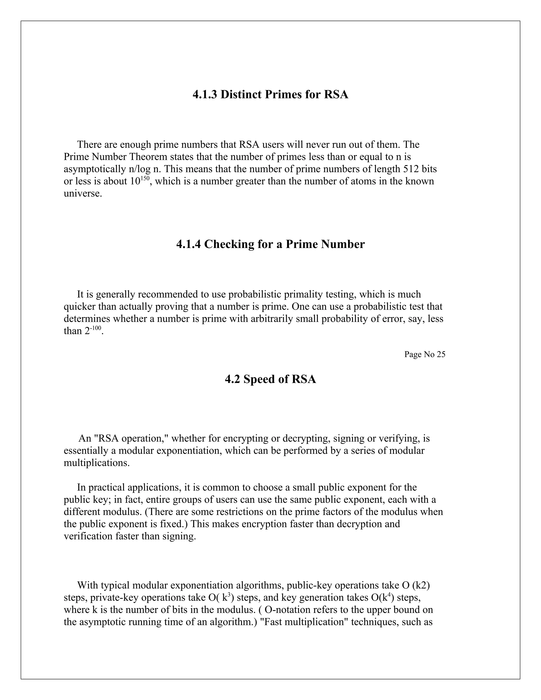 4.1.3 Distinct Primes for RSA There are enough prime numbers that RSA users will never run out of them. The Prime Number Theorem states that the number of primes less than or equal to n is asymptotically n/log n. This means that the number of prime numbers of length 512 bits or less is about 10150, which is a number greater than the number of atoms in the known universe. 4.1.4 Checking for a Prime Number It is generally recommended to use probabilistic primality testing, which is much quicker than actually proving that a number is prime. One can use a probabilistic test that determines whether a number is prime with arbitrarily small probability of error, say, less than 2-100. Page No 25 4.2 Speed of RSA An "RSA operation," whether for encrypting or decrypting, signing or verifying, is essentially a modular exponentiation, which can be performed by a series of modular multiplications. In practical applications, it is common to choose a small public exponent for the public key; in fact, entire groups of users can use the same public exponent, each with a different modulus. (There are some restrictions on the prime factors of the modulus when the public exponent is fixed.) This makes encryption faster than decryption and verification faster than signing. With typical modular exponentiation algorithms, public-key operations take O (k2) steps, private-key operations take O( k3) steps, and key generation takes O(k4) steps, where k is the number of bits in the modulus. ( O-notation refers to the upper bound on the asymptotic running time of an algorithm.) "Fast multiplication" techniques, such as 