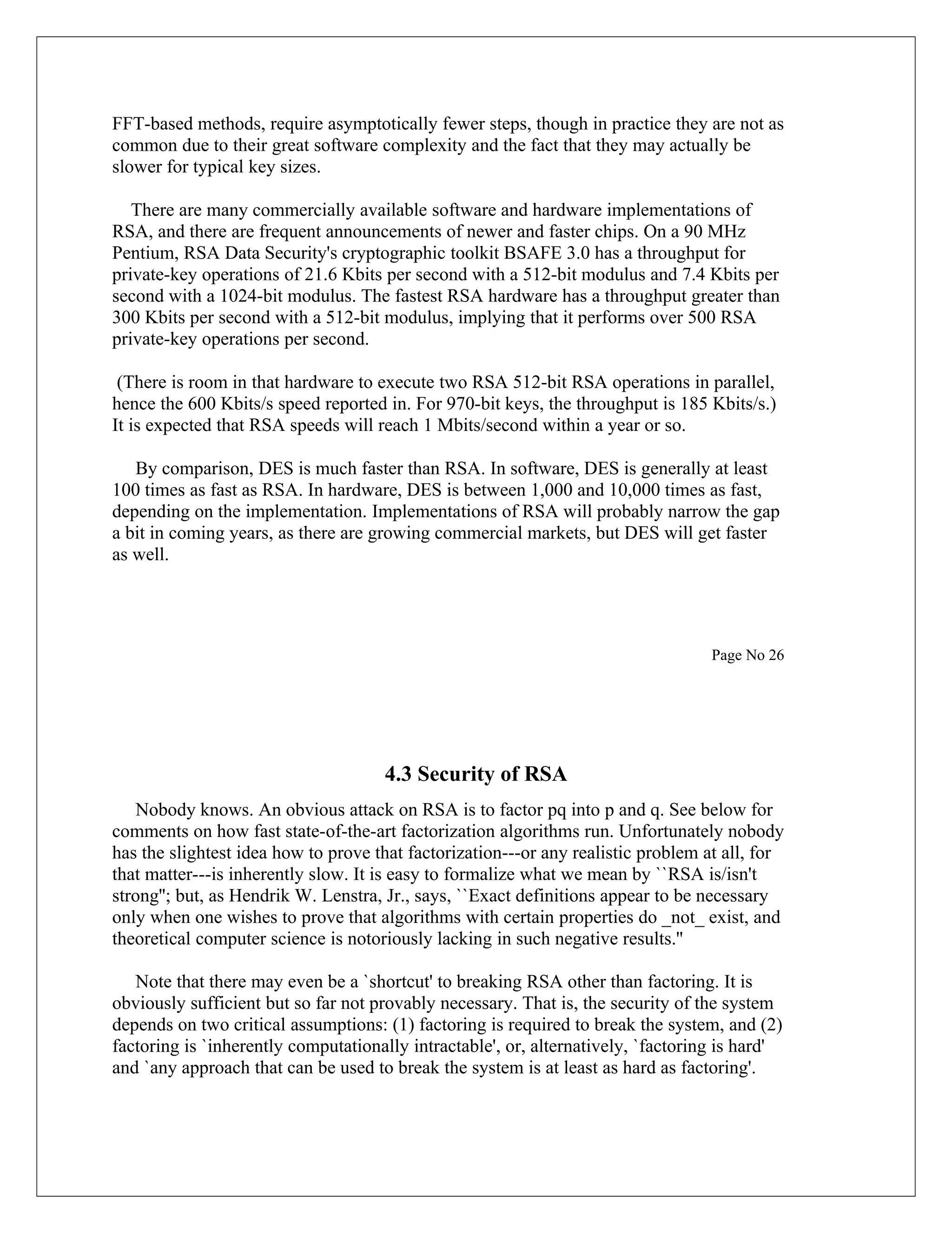 FFT-based methods, require asymptotically fewer steps, though in practice they are not as common due to their great software complexity and the fact that they may actually be slower for typical key sizes. There are many commercially available software and hardware implementations of RSA, and there are frequent announcements of newer and faster chips. On a 90 MHz Pentium, RSA Data Security's cryptographic toolkit BSAFE 3.0 has a throughput for private-key operations of 21.6 Kbits per second with a 512-bit modulus and 7.4 Kbits per second with a 1024-bit modulus. The fastest RSA hardware has a throughput greater than 300 Kbits per second with a 512-bit modulus, implying that it performs over 500 RSA private-key operations per second. (There is room in that hardware to execute two RSA 512-bit RSA operations in parallel, hence the 600 Kbits/s speed reported in. For 970-bit keys, the throughput is 185 Kbits/s.) It is expected that RSA speeds will reach 1 Mbits/second within a year or so. By comparison, DES is much faster than RSA. In software, DES is generally at least 100 times as fast as RSA. In hardware, DES is between 1,000 and 10,000 times as fast, depending on the implementation. Implementations of RSA will probably narrow the gap a bit in coming years, as there are growing commercial markets, but DES will get faster as well. Page No 26 4.3 Security of RSA Nobody knows. An obvious attack on RSA is to factor pq into p and q. See below for comments on how fast state-of-the-art factorization algorithms run. Unfortunately nobody has the slightest idea how to prove that factorization---or any realistic problem at all, for that matter---is inherently slow. It is easy to formalize what we mean by ``RSA is/isn't strong''; but, as Hendrik W. Lenstra, Jr., says, ``Exact definitions appear to be necessary only when one wishes to prove that algorithms with certain properties do _not_ exist, and theoretical computer science is notoriously lacking in such negative results.'' Note that there may even be a `shortcut' to breaking RSA other than factoring. It is obviously sufficient but so far not provably necessary. That is, the security of the system depends on two critical assumptions: (1) factoring is required to break the system, and (2) factoring is `inherently computationally intractable', or, alternatively, `factoring is hard' and `any approach that can be used to break the system is at least as hard as factoring'. 