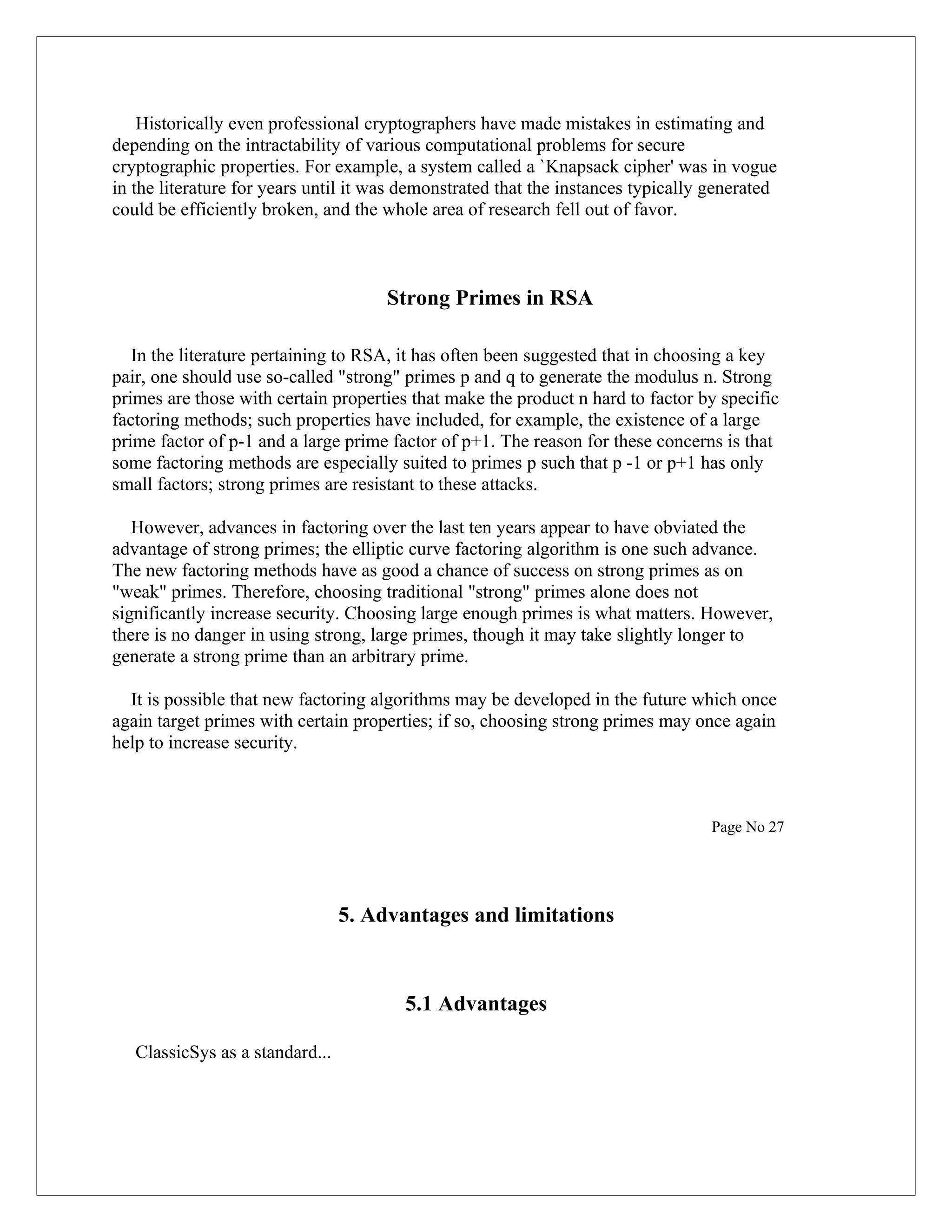 Historically even professional cryptographers have made mistakes in estimating and depending on the intractability of various computational problems for secure cryptographic properties. For example, a system called a `Knapsack cipher' was in vogue in the literature for years until it was demonstrated that the instances typically generated could be efficiently broken, and the whole area of research fell out of favor. Strong Primes in RSA In the literature pertaining to RSA, it has often been suggested that in choosing a key pair, one should use so-called "strong" primes p and q to generate the modulus n. Strong primes are those with certain properties that make the product n hard to factor by specific factoring methods; such properties have included, for example, the existence of a large prime factor of p-1 and a large prime factor of p+1. The reason for these concerns is that some factoring methods are especially suited to primes p such that p -1 or p+1 has only small factors; strong primes are resistant to these attacks. However, advances in factoring over the last ten years appear to have obviated the advantage of strong primes; the elliptic curve factoring algorithm is one such advance. The new factoring methods have as good a chance of success on strong primes as on "weak" primes. Therefore, choosing traditional "strong" primes alone does not significantly increase security. Choosing large enough primes is what matters. However, there is no danger in using strong, large primes, though it may take slightly longer to generate a strong prime than an arbitrary prime. It is possible that new factoring algorithms may be developed in the future which once again target primes with certain properties; if so, choosing strong primes may once again help to increase security. Page No 27 5. Advantages and limitations 5.1 Advantages ClassicSys as a standard... 