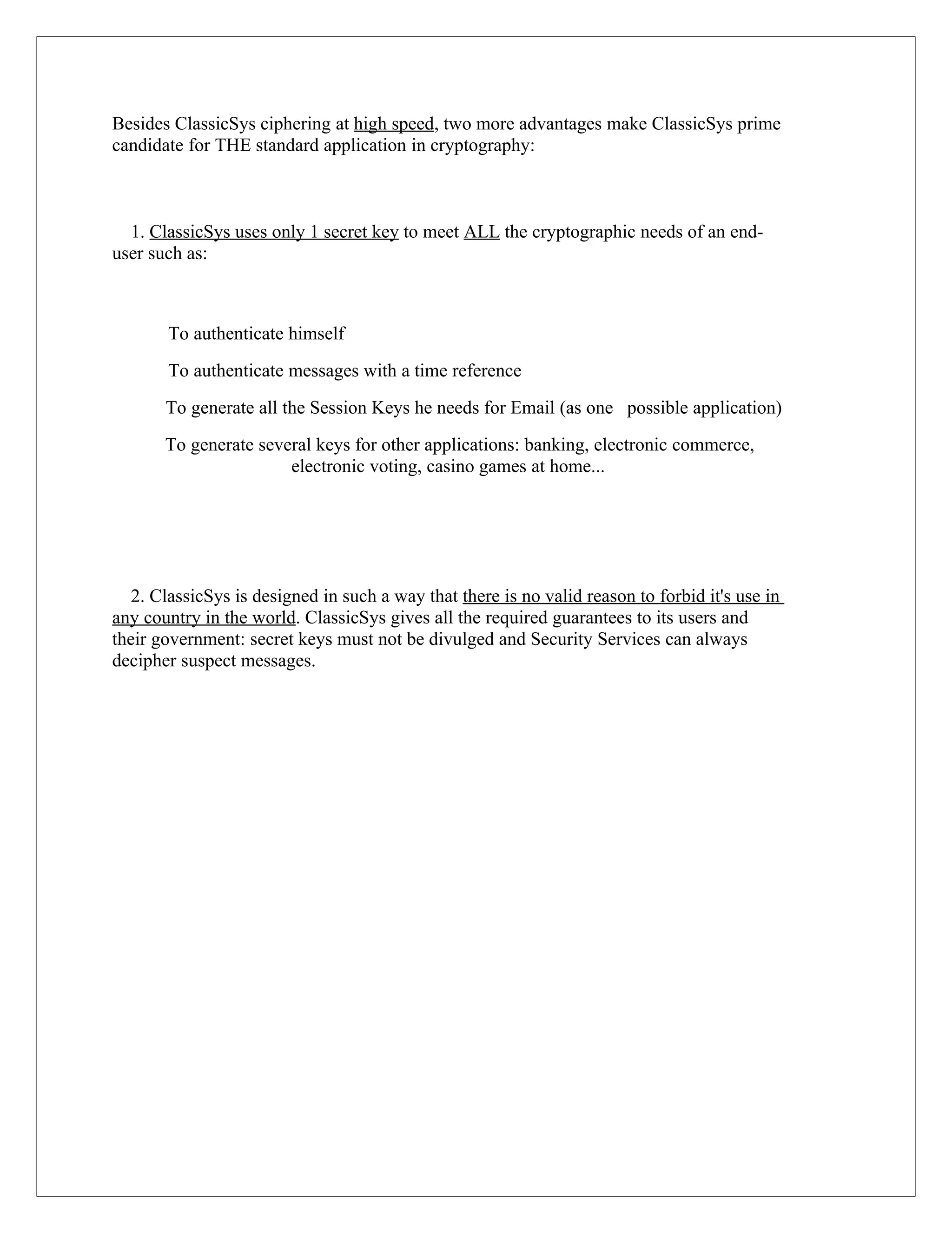 Besides ClassicSys ciphering at high speed, two more advantages make ClassicSys prime candidate for THE standard application in cryptography: 1. ClassicSys uses only 1 secret key to meet ALL the cryptographic needs of an end- user such as: To authenticate himself To authenticate messages with a time reference To generate all the Session Keys he needs for Email (as one possible application) To generate several keys for other applications: banking, electronic commerce, electronic voting, casino games at home... 2. ClassicSys is designed in such a way that there is no valid reason to forbid it's use in any country in the world. ClassicSys gives all the required guarantees to its users and their government: secret keys must not be divulged and Security Services can always decipher suspect messages. 