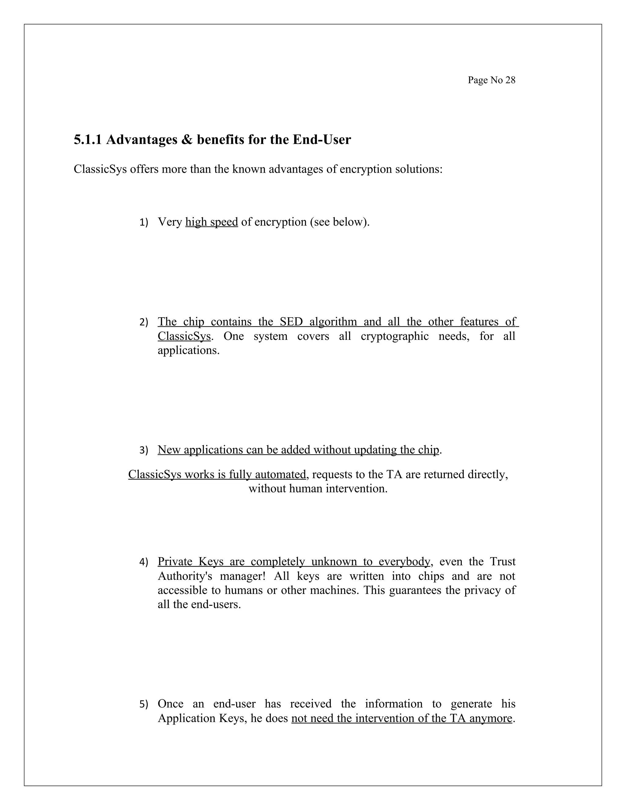 Page No 28 5.1.1 Advantages & benefits for the End-User ClassicSys offers more than the known advantages of encryption solutions: 1) Very high speed of encryption (see below). 2) The chip contains the SED algorithm and all the other features of ClassicSys. One system covers all cryptographic needs, for all applications. 3) New applications can be added without updating the chip. ClassicSys works is fully automated, requests to the TA are returned directly, without human intervention. 4) Private Keys are completely unknown to everybody, even the Trust Authority's manager! All keys are written into chips and are not accessible to humans or other machines. This guarantees the privacy of all the end-users. 5) Once an end-user has received the information to generate his Application Keys, he does not need the intervention of the TA anymore. 