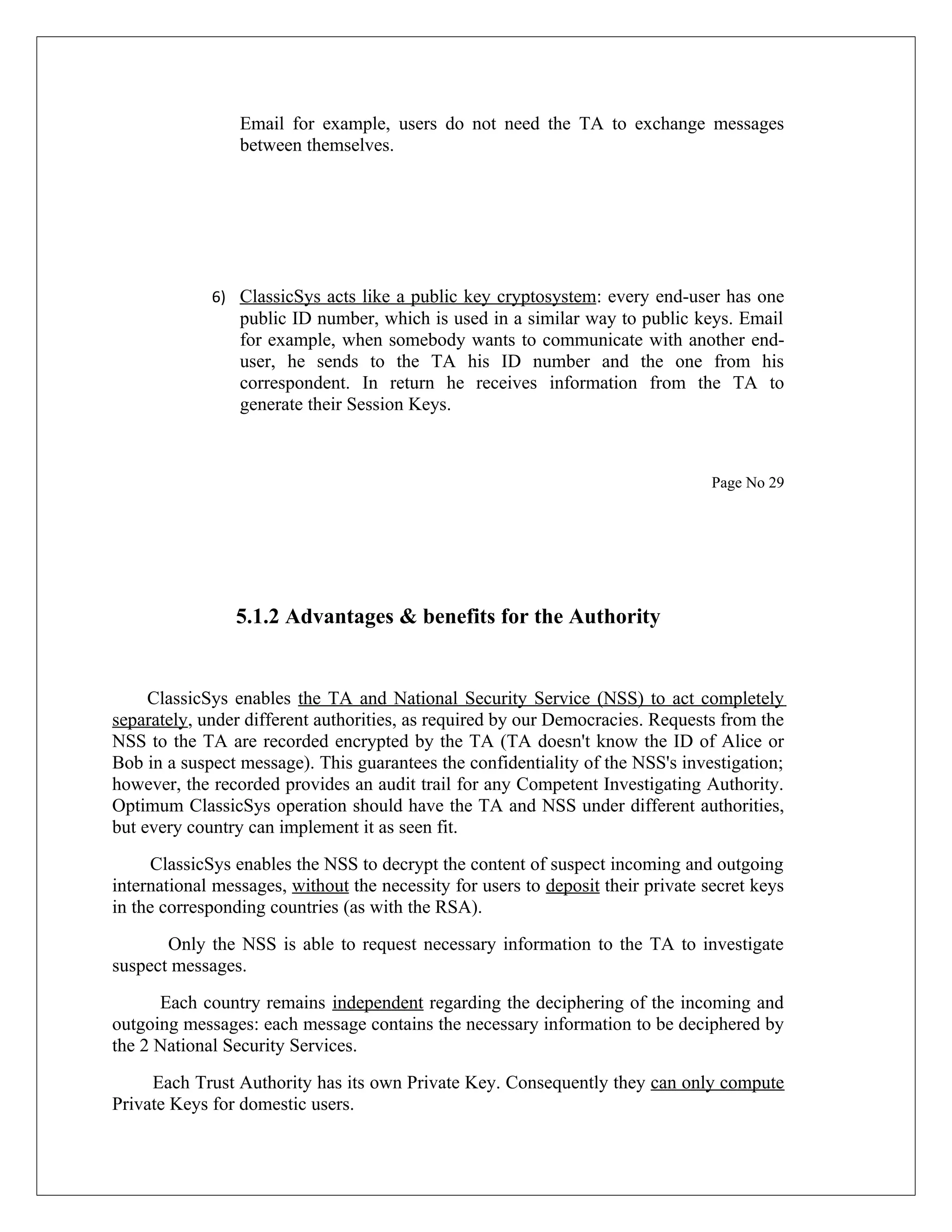 Email for example, users do not need the TA to exchange messages between themselves. 6) ClassicSys acts like a public key cryptosystem: every end-user has one public ID number, which is used in a similar way to public keys. Email for example, when somebody wants to communicate with another end- user, he sends to the TA his ID number and the one from his correspondent. In return he receives information from the TA to generate their Session Keys. Page No 29 5.1.2 Advantages & benefits for the Authority ClassicSys enables the TA and National Security Service (NSS) to act completely separately, under different authorities, as required by our Democracies. Requests from the NSS to the TA are recorded encrypted by the TA (TA doesn't know the ID of Alice or Bob in a suspect message). This guarantees the confidentiality of the NSS's investigation; however, the recorded provides an audit trail for any Competent Investigating Authority. Optimum ClassicSys operation should have the TA and NSS under different authorities, but every country can implement it as seen fit. ClassicSys enables the NSS to decrypt the content of suspect incoming and outgoing international messages, without the necessity for users to deposit their private secret keys in the corresponding countries (as with the RSA). Only the NSS is able to request necessary information to the TA to investigate suspect messages. Each country remains independent regarding the deciphering of the incoming and outgoing messages: each message contains the necessary information to be deciphered by the 2 National Security Services. Each Trust Authority has its own Private Key. Consequently they can only compute Private Keys for domestic users. 