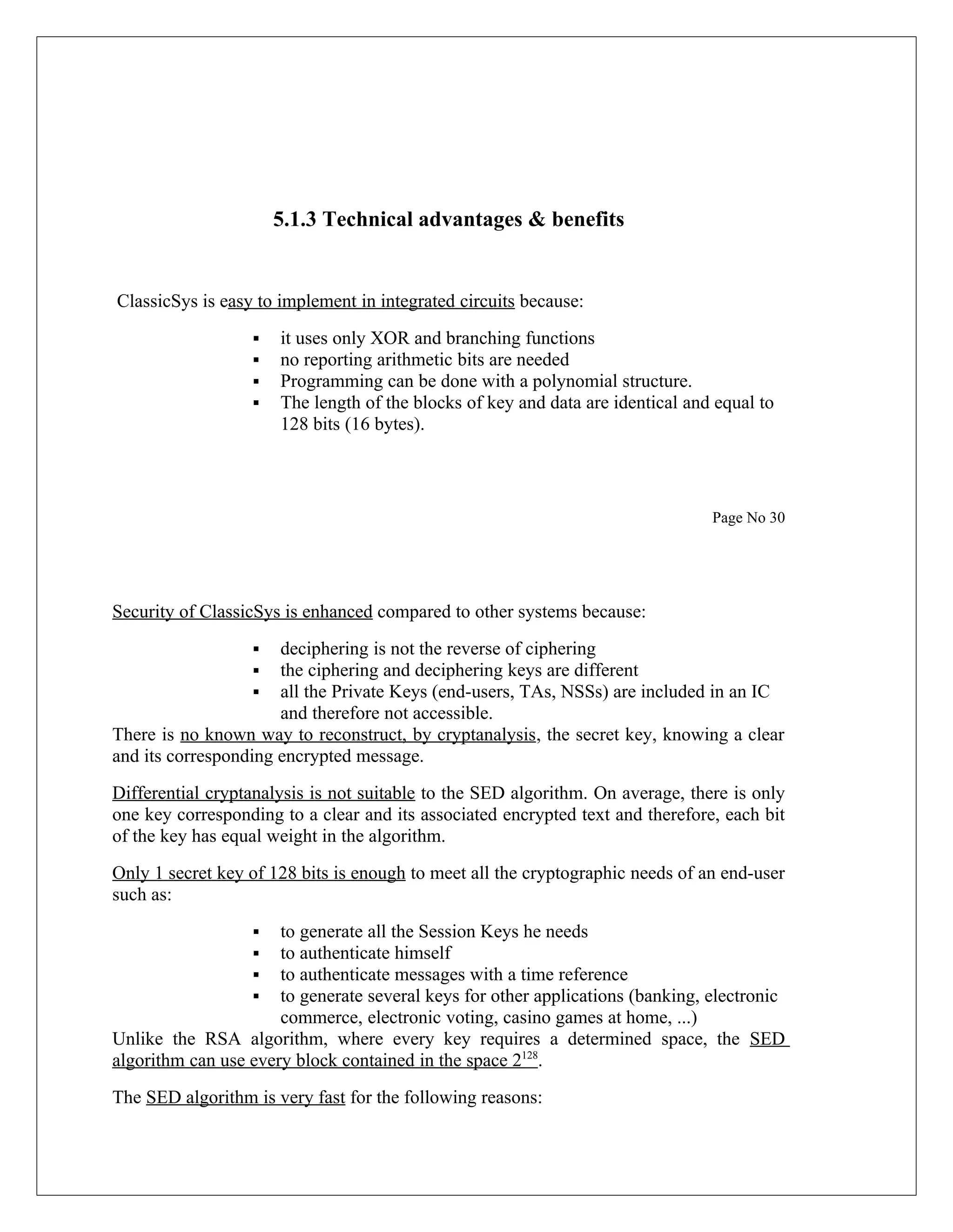 5.1.3 Technical advantages & benefits ClassicSys is easy to implement in integrated circuits because:  it uses only XOR and branching functions  no reporting arithmetic bits are needed  Programming can be done with a polynomial structure.  The length of the blocks of key and data are identical and equal to 128 bits (16 bytes). Page No 30 Security of ClassicSys is enhanced compared to other systems because:  deciphering is not the reverse of ciphering  the ciphering and deciphering keys are different  all the Private Keys (end-users, TAs, NSSs) are included in an IC and therefore not accessible. There is no known way to reconstruct, by cryptanalysis, the secret key, knowing a clear and its corresponding encrypted message. Differential cryptanalysis is not suitable to the SED algorithm. On average, there is only one key corresponding to a clear and its associated encrypted text and therefore, each bit of the key has equal weight in the algorithm. Only 1 secret key of 128 bits is enough to meet all the cryptographic needs of an end-user such as:  to generate all the Session Keys he needs  to authenticate himself  to authenticate messages with a time reference  to generate several keys for other applications (banking, electronic commerce, electronic voting, casino games at home, ...) Unlike the RSA algorithm, where every key requires a determined space, the SED algorithm can use every block contained in the space 2128. The SED algorithm is very fast for the following reasons: 
