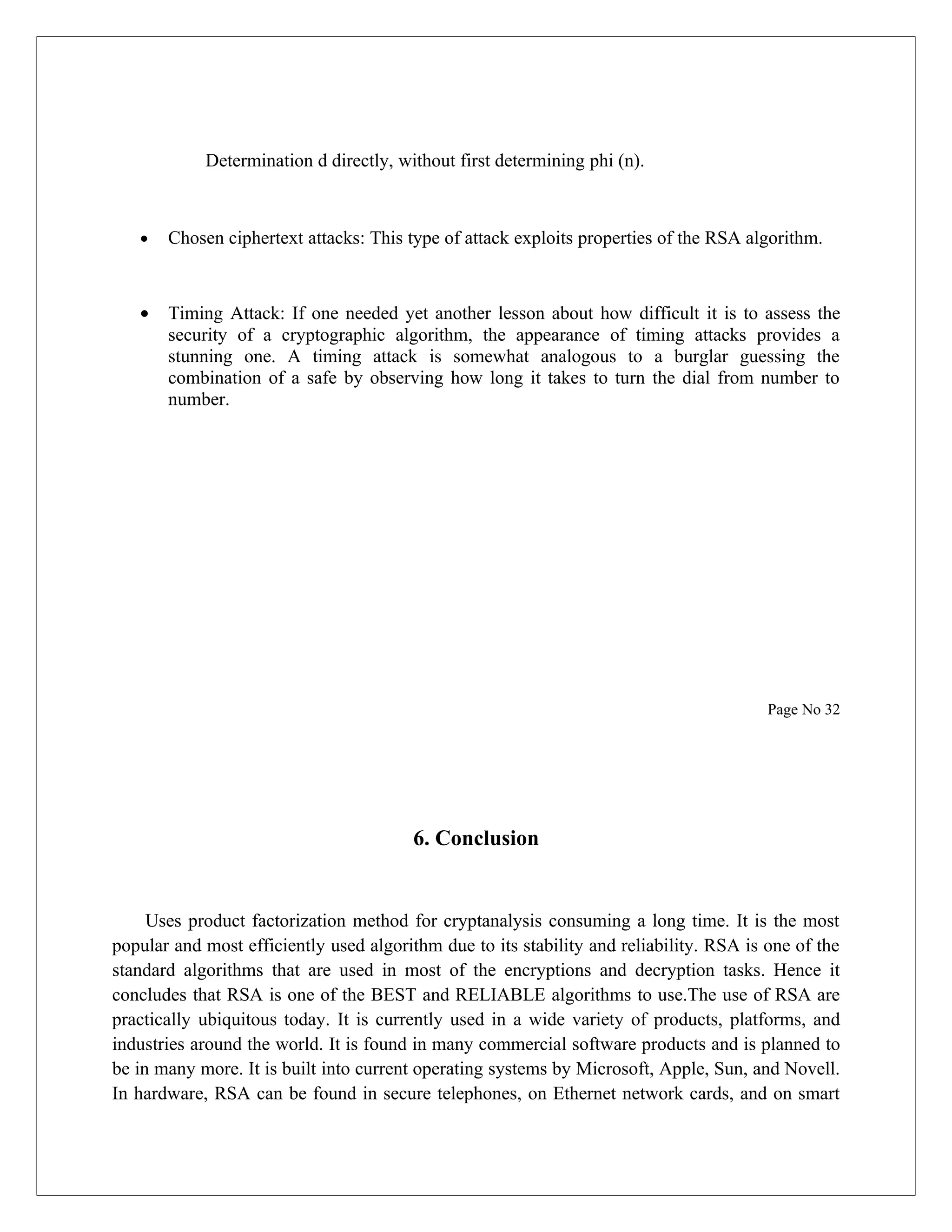 Determination d directly, without first determining phi (n). • Chosen ciphertext attacks: This type of attack exploits properties of the RSA algorithm. • Timing Attack: If one needed yet another lesson about how difficult it is to assess the security of a cryptographic algorithm, the appearance of timing attacks provides a stunning one. A timing attack is somewhat analogous to a burglar guessing the combination of a safe by observing how long it takes to turn the dial from number to number. Page No 32 6. Conclusion Uses product factorization method for cryptanalysis consuming a long time. It is the most popular and most efficiently used algorithm due to its stability and reliability. RSA is one of the standard algorithms that are used in most of the encryptions and decryption tasks. Hence it concludes that RSA is one of the BEST and RELIABLE algorithms to use.The use of RSA are practically ubiquitous today. It is currently used in a wide variety of products, platforms, and industries around the world. It is found in many commercial software products and is planned to be in many more. It is built into current operating systems by Microsoft, Apple, Sun, and Novell. In hardware, RSA can be found in secure telephones, on Ethernet network cards, and on smart 