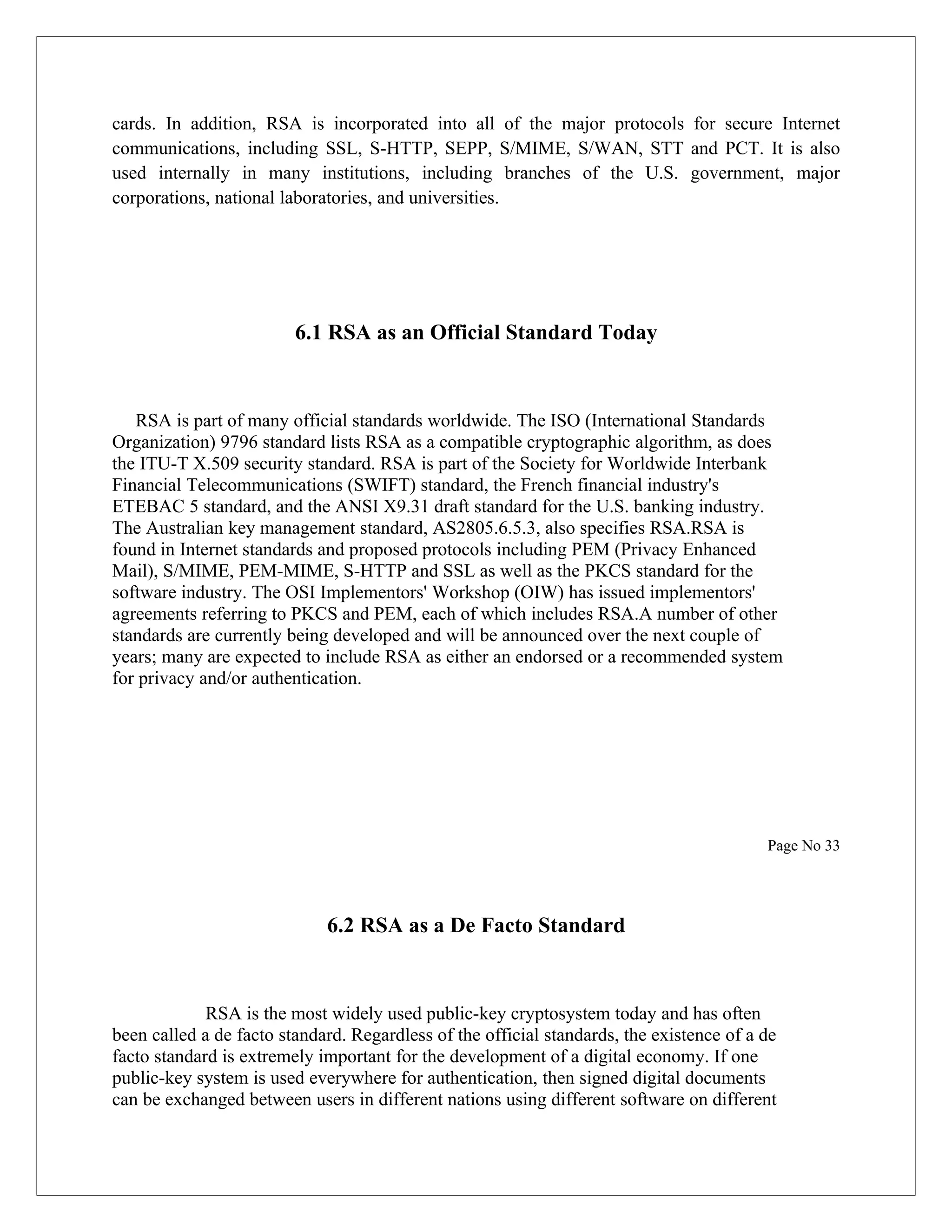cards. In addition, RSA is incorporated into all of the major protocols for secure Internet communications, including SSL, S-HTTP, SEPP, S/MIME, S/WAN, STT and PCT. It is also used internally in many institutions, including branches of the U.S. government, major corporations, national laboratories, and universities. 6.1 RSA as an Official Standard Today RSA is part of many official standards worldwide. The ISO (International Standards Organization) 9796 standard lists RSA as a compatible cryptographic algorithm, as does the ITU-T X.509 security standard. RSA is part of the Society for Worldwide Interbank Financial Telecommunications (SWIFT) standard, the French financial industry's ETEBAC 5 standard, and the ANSI X9.31 draft standard for the U.S. banking industry. The Australian key management standard, AS2805.6.5.3, also specifies RSA.RSA is found in Internet standards and proposed protocols including PEM (Privacy Enhanced Mail), S/MIME, PEM-MIME, S-HTTP and SSL as well as the PKCS standard for the software industry. The OSI Implementors' Workshop (OIW) has issued implementors' agreements referring to PKCS and PEM, each of which includes RSA.A number of other standards are currently being developed and will be announced over the next couple of years; many are expected to include RSA as either an endorsed or a recommended system for privacy and/or authentication. Page No 33 6.2 RSA as a De Facto Standard RSA is the most widely used public-key cryptosystem today and has often been called a de facto standard. Regardless of the official standards, the existence of a de facto standard is extremely important for the development of a digital economy. If one public-key system is used everywhere for authentication, then signed digital documents can be exchanged between users in different nations using different software on different 