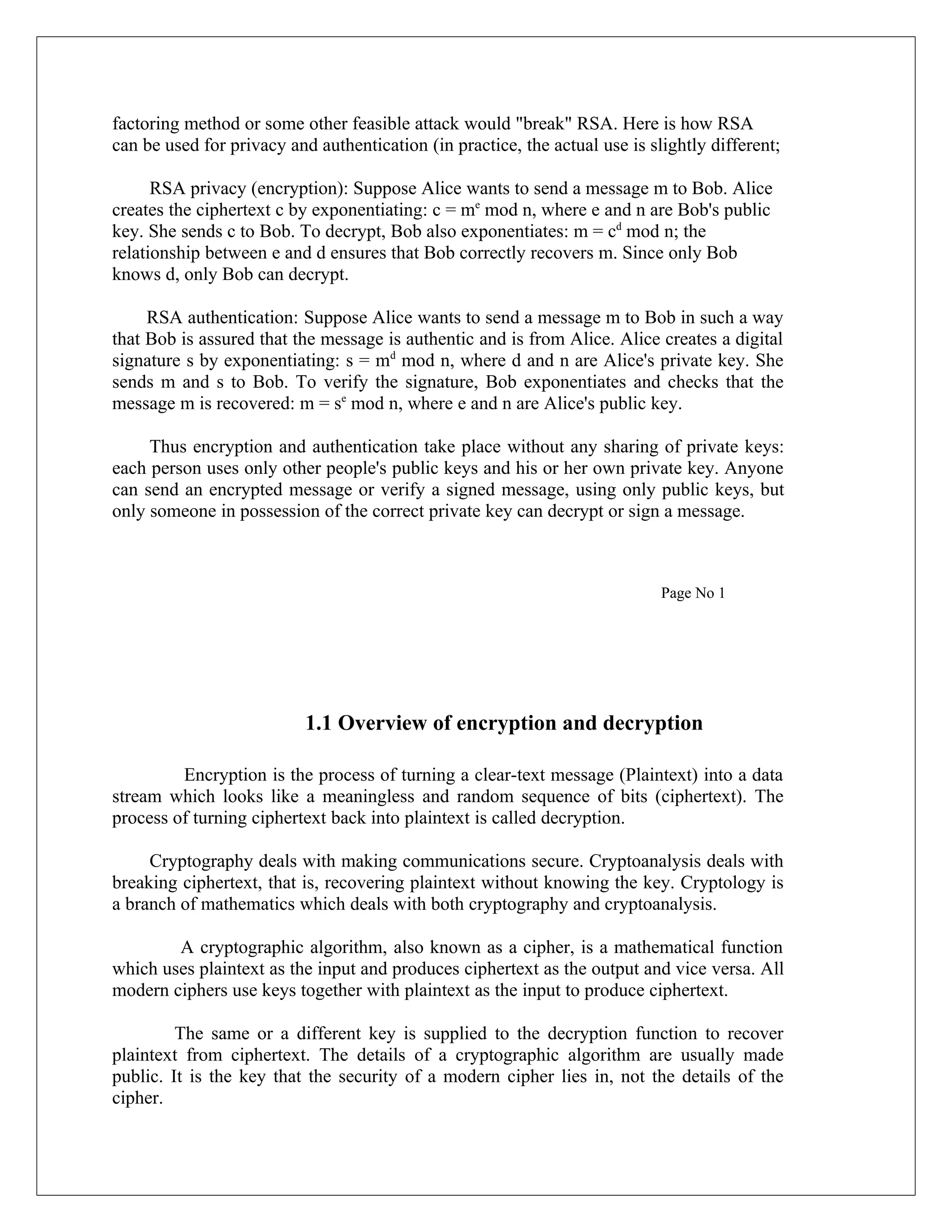 factoring method or some other feasible attack would "break" RSA. Here is how RSA can be used for privacy and authentication (in practice, the actual use is slightly different; RSA privacy (encryption): Suppose Alice wants to send a message m to Bob. Alice creates the ciphertext c by exponentiating: c = me mod n, where e and n are Bob's public key. She sends c to Bob. To decrypt, Bob also exponentiates: m = cd mod n; the relationship between e and d ensures that Bob correctly recovers m. Since only Bob knows d, only Bob can decrypt. RSA authentication: Suppose Alice wants to send a message m to Bob in such a way that Bob is assured that the message is authentic and is from Alice. Alice creates a digital signature s by exponentiating: s = md mod n, where d and n are Alice's private key. She sends m and s to Bob. To verify the signature, Bob exponentiates and checks that the message m is recovered: m = se mod n, where e and n are Alice's public key. Thus encryption and authentication take place without any sharing of private keys: each person uses only other people's public keys and his or her own private key. Anyone can send an encrypted message or verify a signed message, using only public keys, but only someone in possession of the correct private key can decrypt or sign a message. Page No 1 1.1 Overview of encryption and decryption Encryption is the process of turning a clear-text message (Plaintext) into a data stream which looks like a meaningless and random sequence of bits (ciphertext). The process of turning ciphertext back into plaintext is called decryption. Cryptography deals with making communications secure. Cryptoanalysis deals with breaking ciphertext, that is, recovering plaintext without knowing the key. Cryptology is a branch of mathematics which deals with both cryptography and cryptoanalysis. A cryptographic algorithm, also known as a cipher, is a mathematical function which uses plaintext as the input and produces ciphertext as the output and vice versa. All modern ciphers use keys together with plaintext as the input to produce ciphertext. The same or a different key is supplied to the decryption function to recover plaintext from ciphertext. The details of a cryptographic algorithm are usually made public. It is the key that the security of a modern cipher lies in, not the details of the cipher. 