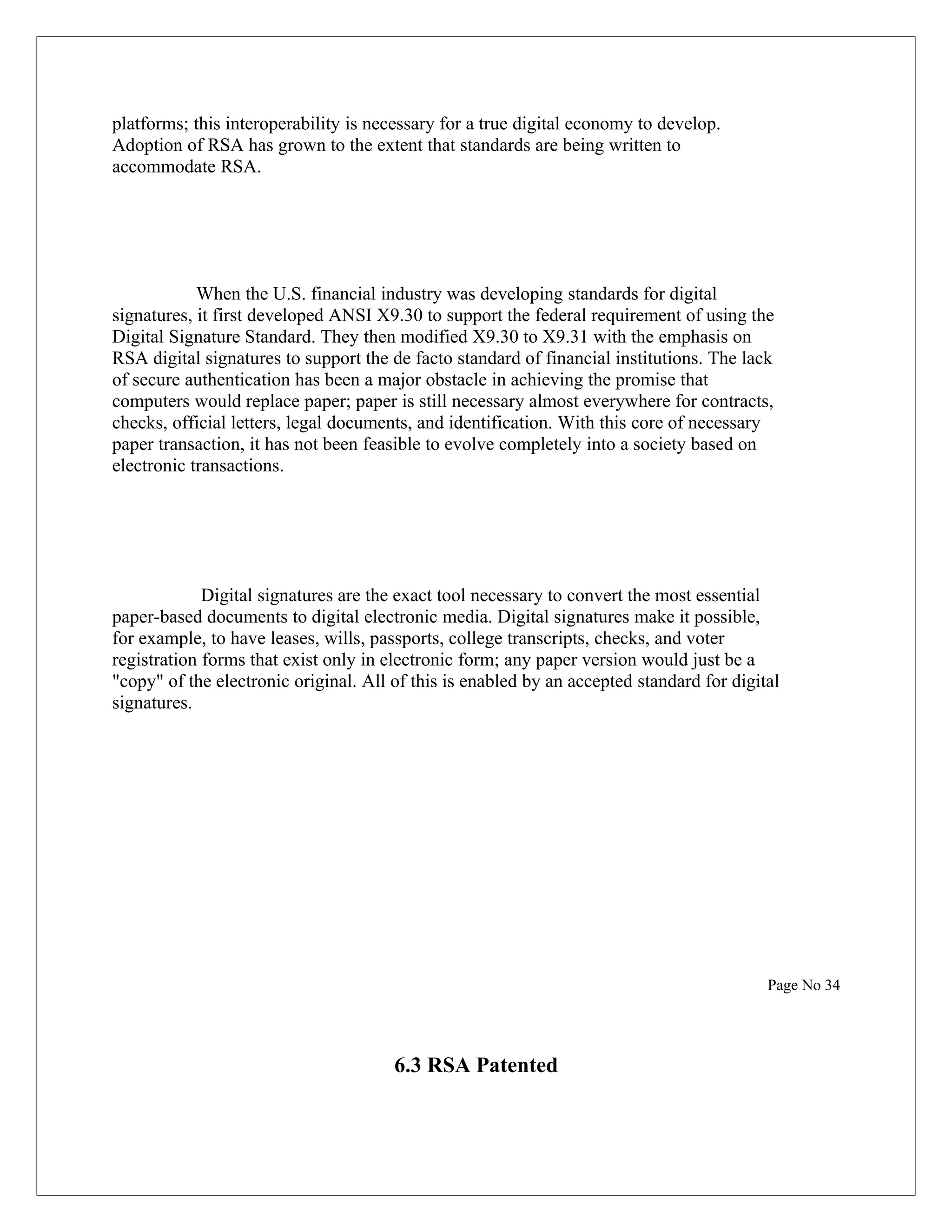 platforms; this interoperability is necessary for a true digital economy to develop. Adoption of RSA has grown to the extent that standards are being written to accommodate RSA. When the U.S. financial industry was developing standards for digital signatures, it first developed ANSI X9.30 to support the federal requirement of using the Digital Signature Standard. They then modified X9.30 to X9.31 with the emphasis on RSA digital signatures to support the de facto standard of financial institutions. The lack of secure authentication has been a major obstacle in achieving the promise that computers would replace paper; paper is still necessary almost everywhere for contracts, checks, official letters, legal documents, and identification. With this core of necessary paper transaction, it has not been feasible to evolve completely into a society based on electronic transactions. Digital signatures are the exact tool necessary to convert the most essential paper-based documents to digital electronic media. Digital signatures make it possible, for example, to have leases, wills, passports, college transcripts, checks, and voter registration forms that exist only in electronic form; any paper version would just be a "copy" of the electronic original. All of this is enabled by an accepted standard for digital signatures. Page No 34 6.3 RSA Patented 