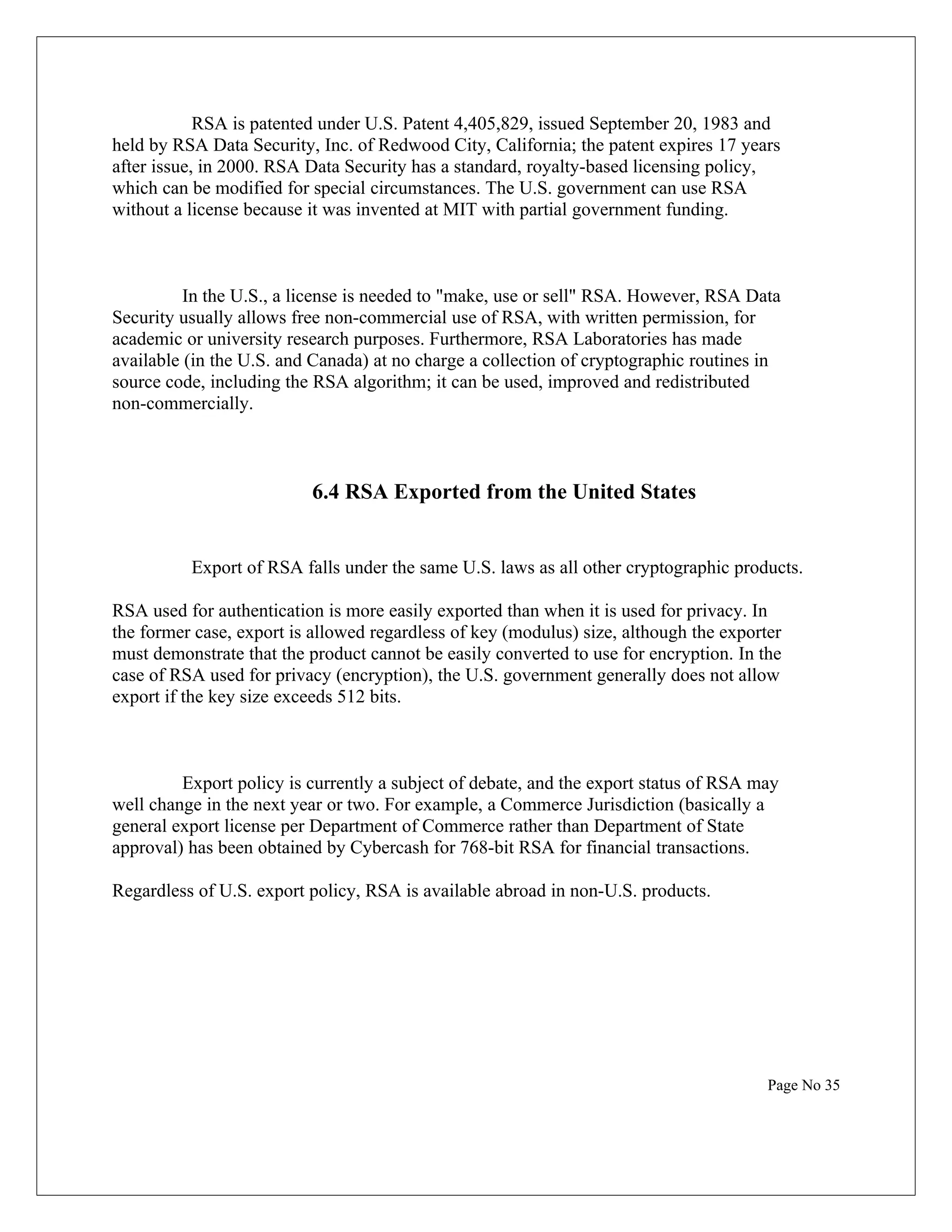 RSA is patented under U.S. Patent 4,405,829, issued September 20, 1983 and held by RSA Data Security, Inc. of Redwood City, California; the patent expires 17 years after issue, in 2000. RSA Data Security has a standard, royalty-based licensing policy, which can be modified for special circumstances. The U.S. government can use RSA without a license because it was invented at MIT with partial government funding. In the U.S., a license is needed to "make, use or sell" RSA. However, RSA Data Security usually allows free non-commercial use of RSA, with written permission, for academic or university research purposes. Furthermore, RSA Laboratories has made available (in the U.S. and Canada) at no charge a collection of cryptographic routines in source code, including the RSA algorithm; it can be used, improved and redistributed non-commercially. 6.4 RSA Exported from the United States Export of RSA falls under the same U.S. laws as all other cryptographic products. RSA used for authentication is more easily exported than when it is used for privacy. In the former case, export is allowed regardless of key (modulus) size, although the exporter must demonstrate that the product cannot be easily converted to use for encryption. In the case of RSA used for privacy (encryption), the U.S. government generally does not allow export if the key size exceeds 512 bits. Export policy is currently a subject of debate, and the export status of RSA may well change in the next year or two. For example, a Commerce Jurisdiction (basically a general export license per Department of Commerce rather than Department of State approval) has been obtained by Cybercash for 768-bit RSA for financial transactions. Regardless of U.S. export policy, RSA is available abroad in non-U.S. products. Page No 35 