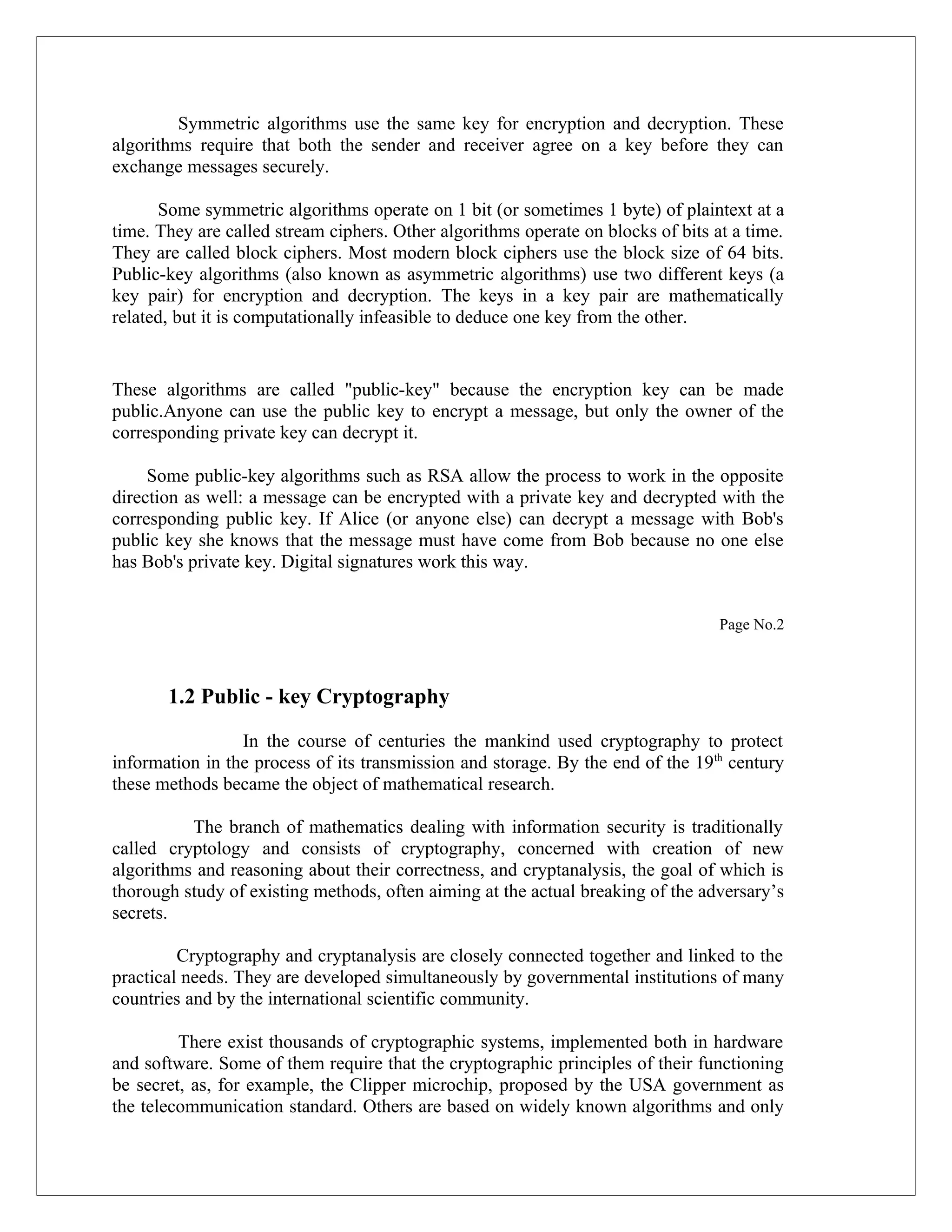 Symmetric algorithms use the same key for encryption and decryption. These algorithms require that both the sender and receiver agree on a key before they can exchange messages securely. Some symmetric algorithms operate on 1 bit (or sometimes 1 byte) of plaintext at a time. They are called stream ciphers. Other algorithms operate on blocks of bits at a time. They are called block ciphers. Most modern block ciphers use the block size of 64 bits. Public-key algorithms (also known as asymmetric algorithms) use two different keys (a key pair) for encryption and decryption. The keys in a key pair are mathematically related, but it is computationally infeasible to deduce one key from the other. These algorithms are called "public-key" because the encryption key can be made public.Anyone can use the public key to encrypt a message, but only the owner of the corresponding private key can decrypt it. Some public-key algorithms such as RSA allow the process to work in the opposite direction as well: a message can be encrypted with a private key and decrypted with the corresponding public key. If Alice (or anyone else) can decrypt a message with Bob's public key she knows that the message must have come from Bob because no one else has Bob's private key. Digital signatures work this way. Page No.2 1.2 Public - key Cryptography In the course of centuries the mankind used cryptography to protect information in the process of its transmission and storage. By the end of the 19th century these methods became the object of mathematical research. The branch of mathematics dealing with information security is traditionally called cryptology and consists of cryptography, concerned with creation of new algorithms and reasoning about their correctness, and cryptanalysis, the goal of which is thorough study of existing methods, often aiming at the actual breaking of the adversary’s secrets. Cryptography and cryptanalysis are closely connected together and linked to the practical needs. They are developed simultaneously by governmental institutions of many countries and by the international scientific community. There exist thousands of cryptographic systems, implemented both in hardware and software. Some of them require that the cryptographic principles of their functioning be secret, as, for example, the Clipper microchip, proposed by the USA government as the telecommunication standard. Others are based on widely known algorithms and only 
