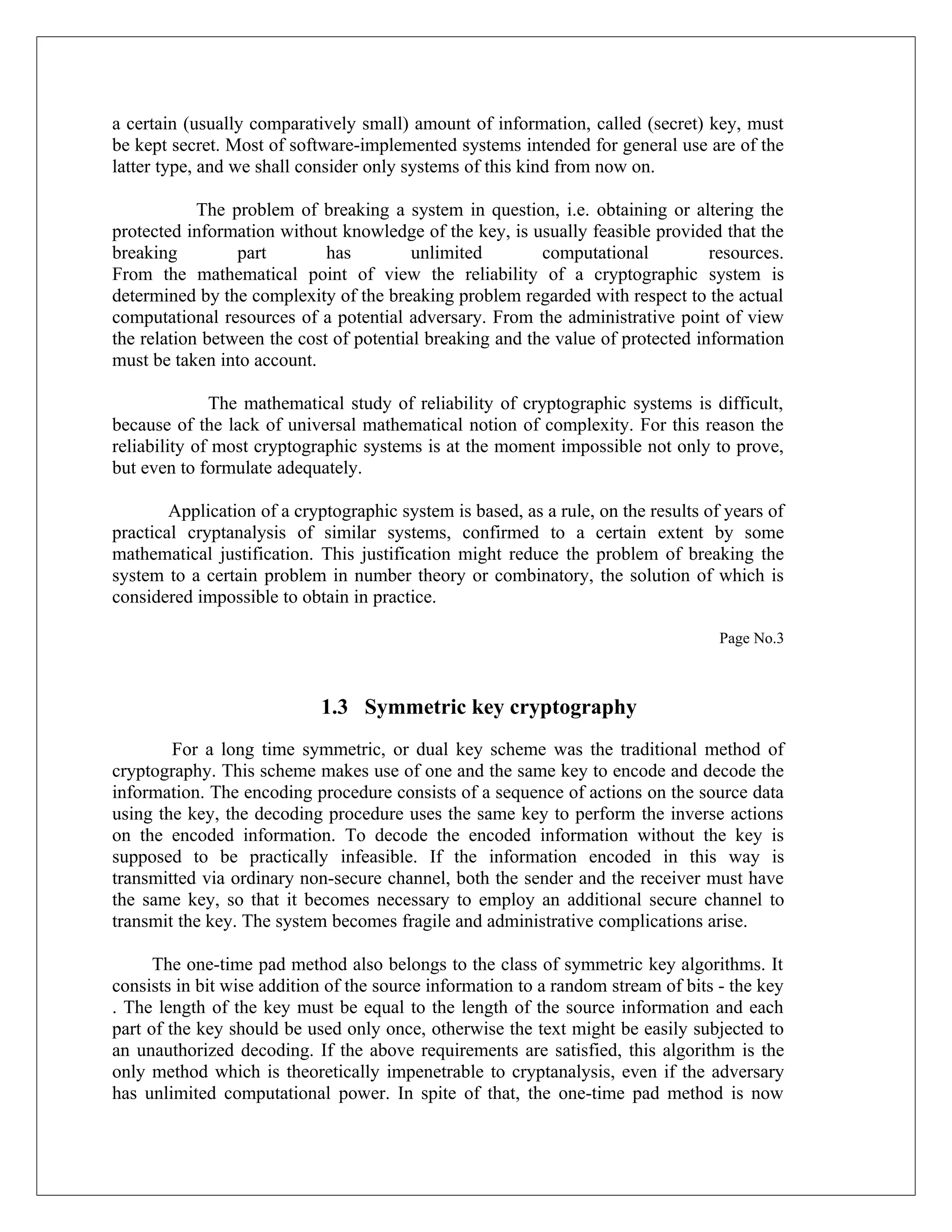a certain (usually comparatively small) amount of information, called (secret) key, must be kept secret. Most of software-implemented systems intended for general use are of the latter type, and we shall consider only systems of this kind from now on. The problem of breaking a system in question, i.e. obtaining or altering the protected information without knowledge of the key, is usually feasible provided that the breaking part has unlimited computational resources. From the mathematical point of view the reliability of a cryptographic system is determined by the complexity of the breaking problem regarded with respect to the actual computational resources of a potential adversary. From the administrative point of view the relation between the cost of potential breaking and the value of protected information must be taken into account. The mathematical study of reliability of cryptographic systems is difficult, because of the lack of universal mathematical notion of complexity. For this reason the reliability of most cryptographic systems is at the moment impossible not only to prove, but even to formulate adequately. Application of a cryptographic system is based, as a rule, on the results of years of practical cryptanalysis of similar systems, confirmed to a certain extent by some mathematical justification. This justification might reduce the problem of breaking the system to a certain problem in number theory or combinatory, the solution of which is considered impossible to obtain in practice. Page No.3 1.3 Symmetric key cryptography For a long time symmetric, or dual key scheme was the traditional method of cryptography. This scheme makes use of one and the same key to encode and decode the information. The encoding procedure consists of a sequence of actions on the source data using the key, the decoding procedure uses the same key to perform the inverse actions on the encoded information. To decode the encoded information without the key is supposed to be practically infeasible. If the information encoded in this way is transmitted via ordinary non-secure channel, both the sender and the receiver must have the same key, so that it becomes necessary to employ an additional secure channel to transmit the key. The system becomes fragile and administrative complications arise. The one-time pad method also belongs to the class of symmetric key algorithms. It consists in bit wise addition of the source information to a random stream of bits - the key . The length of the key must be equal to the length of the source information and each part of the key should be used only once, otherwise the text might be easily subjected to an unauthorized decoding. If the above requirements are satisfied, this algorithm is the only method which is theoretically impenetrable to cryptanalysis, even if the adversary has unlimited computational power. In spite of that, the one-time pad method is now 