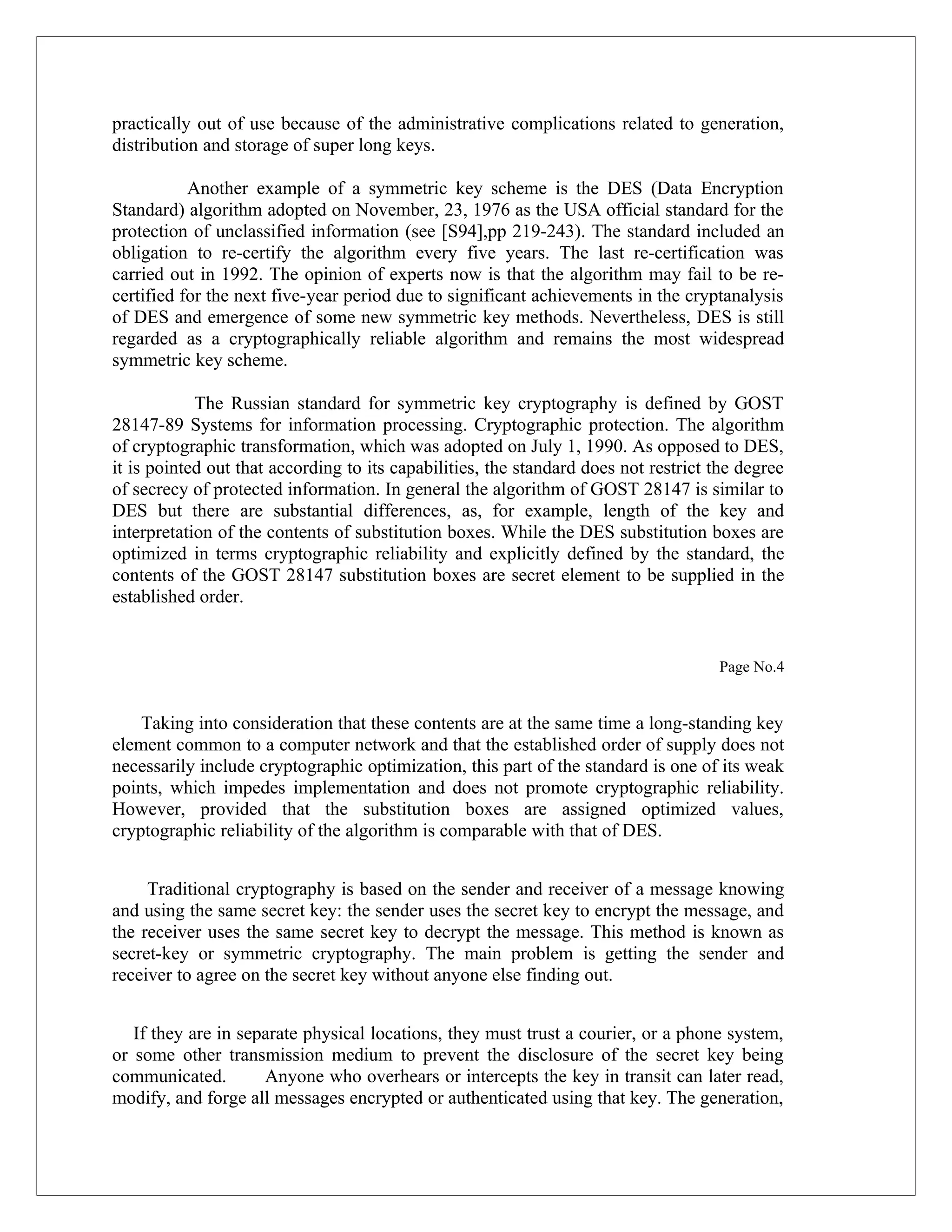 practically out of use because of the administrative complications related to generation, distribution and storage of super long keys. Another example of a symmetric key scheme is the DES (Data Encryption Standard) algorithm adopted on November, 23, 1976 as the USA official standard for the protection of unclassified information (see [S94],pp 219-243). The standard included an obligation to re-certify the algorithm every five years. The last re-certification was carried out in 1992. The opinion of experts now is that the algorithm may fail to be re- certified for the next five-year period due to significant achievements in the cryptanalysis of DES and emergence of some new symmetric key methods. Nevertheless, DES is still regarded as a cryptographically reliable algorithm and remains the most widespread symmetric key scheme. The Russian standard for symmetric key cryptography is defined by GOST 28147-89 Systems for information processing. Cryptographic protection. The algorithm of cryptographic transformation, which was adopted on July 1, 1990. As opposed to DES, it is pointed out that according to its capabilities, the standard does not restrict the degree of secrecy of protected information. In general the algorithm of GOST 28147 is similar to DES but there are substantial differences, as, for example, length of the key and interpretation of the contents of substitution boxes. While the DES substitution boxes are optimized in terms cryptographic reliability and explicitly defined by the standard, the contents of the GOST 28147 substitution boxes are secret element to be supplied in the established order. Page No.4 Taking into consideration that these contents are at the same time a long-standing key element common to a computer network and that the established order of supply does not necessarily include cryptographic optimization, this part of the standard is one of its weak points, which impedes implementation and does not promote cryptographic reliability. However, provided that the substitution boxes are assigned optimized values, cryptographic reliability of the algorithm is comparable with that of DES. Traditional cryptography is based on the sender and receiver of a message knowing and using the same secret key: the sender uses the secret key to encrypt the message, and the receiver uses the same secret key to decrypt the message. This method is known as secret-key or symmetric cryptography. The main problem is getting the sender and receiver to agree on the secret key without anyone else finding out. If they are in separate physical locations, they must trust a courier, or a phone system, or some other transmission medium to prevent the disclosure of the secret key being communicated. Anyone who overhears or intercepts the key in transit can later read, modify, and forge all messages encrypted or authenticated using that key. The generation, 