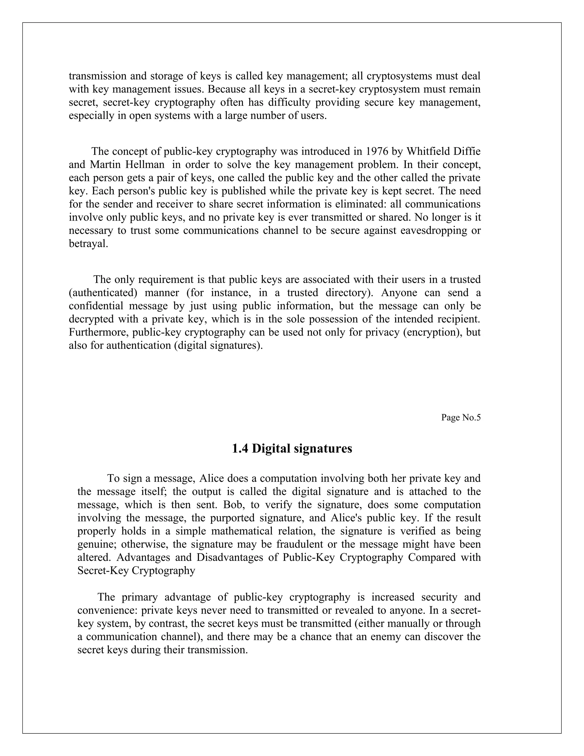 transmission and storage of keys is called key management; all cryptosystems must deal with key management issues. Because all keys in a secret-key cryptosystem must remain secret, secret-key cryptography often has difficulty providing secure key management, especially in open systems with a large number of users. The concept of public-key cryptography was introduced in 1976 by Whitfield Diffie and Martin Hellman in order to solve the key management problem. In their concept, each person gets a pair of keys, one called the public key and the other called the private key. Each person's public key is published while the private key is kept secret. The need for the sender and receiver to share secret information is eliminated: all communications involve only public keys, and no private key is ever transmitted or shared. No longer is it necessary to trust some communications channel to be secure against eavesdropping or betrayal. The only requirement is that public keys are associated with their users in a trusted (authenticated) manner (for instance, in a trusted directory). Anyone can send a confidential message by just using public information, but the message can only be decrypted with a private key, which is in the sole possession of the intended recipient. Furthermore, public-key cryptography can be used not only for privacy (encryption), but also for authentication (digital signatures). Page No.5 1.4 Digital signatures To sign a message, Alice does a computation involving both her private key and the message itself; the output is called the digital signature and is attached to the message, which is then sent. Bob, to verify the signature, does some computation involving the message, the purported signature, and Alice's public key. If the result properly holds in a simple mathematical relation, the signature is verified as being genuine; otherwise, the signature may be fraudulent or the message might have been altered. Advantages and Disadvantages of Public-Key Cryptography Compared with Secret-Key Cryptography The primary advantage of public-key cryptography is increased security and convenience: private keys never need to transmitted or revealed to anyone. In a secret- key system, by contrast, the secret keys must be transmitted (either manually or through a communication channel), and there may be a chance that an enemy can discover the secret keys during their transmission. 