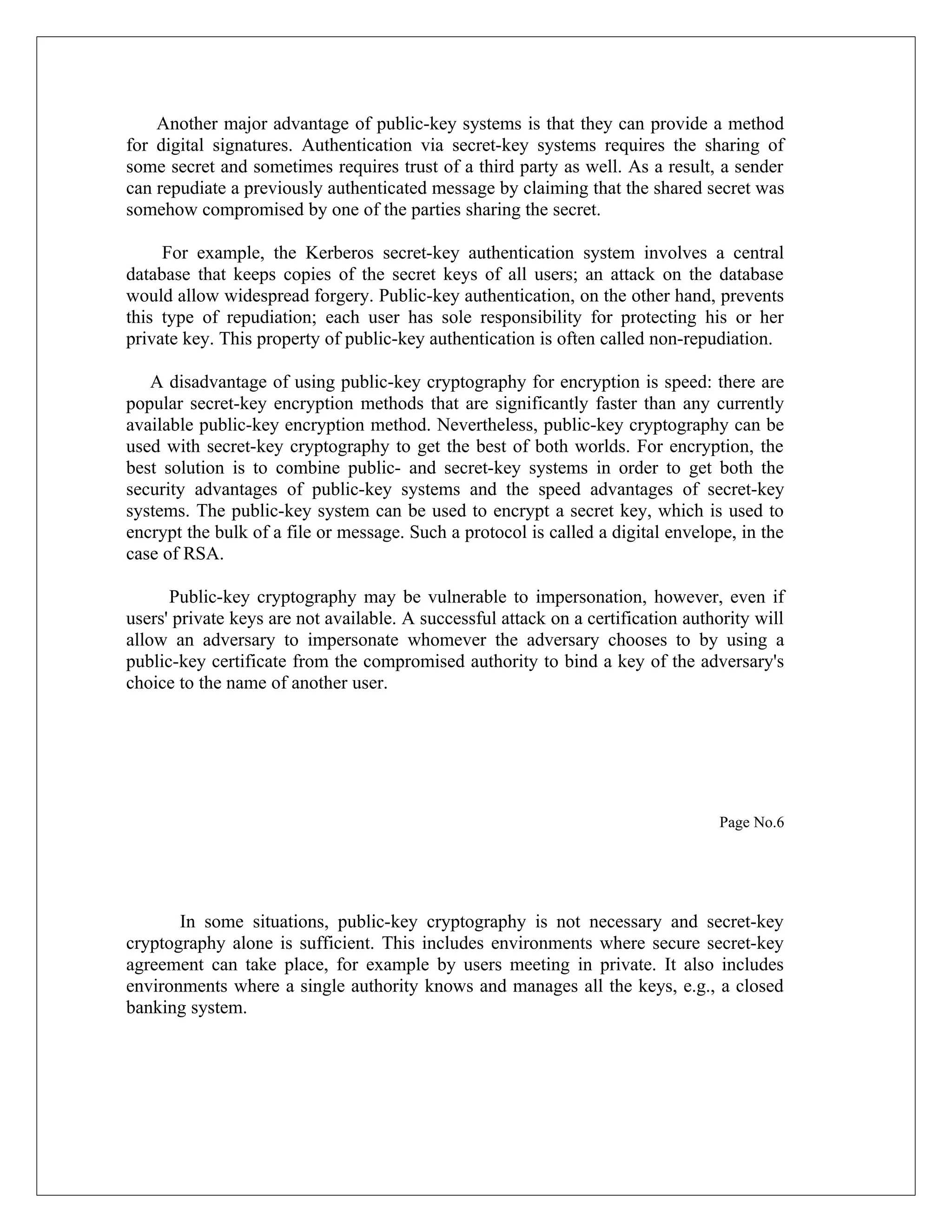 Another major advantage of public-key systems is that they can provide a method for digital signatures. Authentication via secret-key systems requires the sharing of some secret and sometimes requires trust of a third party as well. As a result, a sender can repudiate a previously authenticated message by claiming that the shared secret was somehow compromised by one of the parties sharing the secret. For example, the Kerberos secret-key authentication system involves a central database that keeps copies of the secret keys of all users; an attack on the database would allow widespread forgery. Public-key authentication, on the other hand, prevents this type of repudiation; each user has sole responsibility for protecting his or her private key. This property of public-key authentication is often called non-repudiation. A disadvantage of using public-key cryptography for encryption is speed: there are popular secret-key encryption methods that are significantly faster than any currently available public-key encryption method. Nevertheless, public-key cryptography can be used with secret-key cryptography to get the best of both worlds. For encryption, the best solution is to combine public- and secret-key systems in order to get both the security advantages of public-key systems and the speed advantages of secret-key systems. The public-key system can be used to encrypt a secret key, which is used to encrypt the bulk of a file or message. Such a protocol is called a digital envelope, in the case of RSA. Public-key cryptography may be vulnerable to impersonation, however, even if users' private keys are not available. A successful attack on a certification authority will allow an adversary to impersonate whomever the adversary chooses to by using a public-key certificate from the compromised authority to bind a key of the adversary's choice to the name of another user. Page No.6 In some situations, public-key cryptography is not necessary and secret-key cryptography alone is sufficient. This includes environments where secure secret-key agreement can take place, for example by users meeting in private. It also includes environments where a single authority knows and manages all the keys, e.g., a closed banking system. 