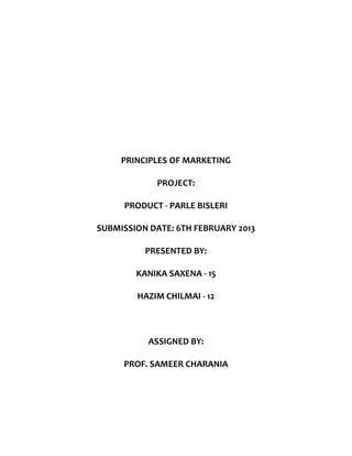 PRINCIPLES OF MARKETING

            PROJECT:

     PRODUCT - PARLE BISLERI

SUBMISSION DATE: 6TH FEBRUARY 2013

          PRESENTED BY:

        KANIKA SAXENA - 15

        HAZIM CHILMAI - 12



           ASSIGNED BY:

     PROF. SAMEER CHARANIA
 