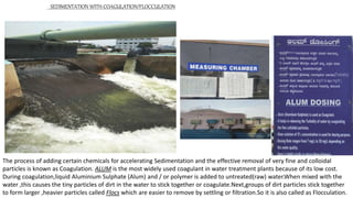 SEDIMENTATION WITH COAGULATION/FLOCCULATION
The process of adding certain chemicals for accelerating Sedimentation and the effective removal of very fine and colloidal
particles is known as Coagulation. ALUM is the most widely used coagulant in water treatment plants because of its low cost.
During coagulation,liquid Aluminium Sulphate (Alum) and / or polymer is added to untreated(raw) water.When mixed with the
water ,this causes the tiny particles of dirt in the water to stick together or coagulate.Next,groups of dirt particles stick together
to form larger ,heavier particles called Flocs which are easier to remove by settling or filtration.So it is also called as Flocculation.
 