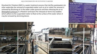 AQUA DAF(DISSOLVED AIR FLOTATION) CLARIFIERS
Dissolved Air Flotation (DAF) is a water treatment process that clarifies wastewaters (or
other waters)by the removal of suspended matter such as oil or solids.The removal is
achieved by dissolving air in the water under pressure and then releasing the air at
Atmospheric pressure in a flotation tank basin.The released air forms tiny bubbles
which adhere to the suspended matter to float to the surface of the water where it
may be removed by skimming device.
 