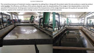 SLUDGE FORMATION
The conventional process of treatment involves coagulation by adding Alum .Along with the product water this also produces a waste-by-product
called SLUDGE .The efficiency and efficacy of this process depends upon the dewaterability of the sludge.In fact dewaterability is vital to the
operation of conventional drinking water treatment plants.The characteristics of the sludge depends upon the quality of raw water & the
treatment applied at the treatment station.Sludge can be removed by proper treatment process.
 
