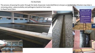 FILTRATION
The process of passing the water through the beds of granular materials(Filters) is known as FILTRATION. Filtration may help in
removing colour ,odour,turbidity and pathogenic bacteria from water.
Ex:Rapid Sand Filters
 
