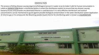 DISINFECTION
The process of killing disease causing organisms(Pathogens) present in water so as to make it safe for human consumption is
called as DISINFECTION.Water is disinfected before it enters the distribution system to ensure that any disease causing
bacteria,viruses and parasites are destroyed.Chlorine is used because it is a very effective disinfectant and residual
concentrations can be maintained to guard against possible biological contamination in the water distribution system.Application
of chlorine gas or its compounds like Bleaching powder,liquid chlorine for disinfecting water is known as CHLORINATION.
CHLORINATION CHAMBER
 