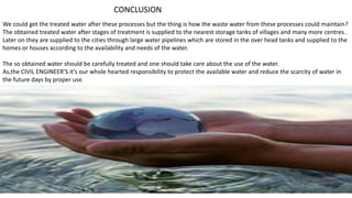 CONCLUSION
We could get the treated water after these processes but the thing is how the waste water from these processes could maintain?
The obtained treated water after stages of treatment is supplied to the nearest storage tanks of villages and many more centres .
Later on they are supplied to the cities through large water pipelines which are stored in the over head tanks and supplied to the
homes or houses according to the availability and needs of the water.
The so obtained water should be carefully treated and one should take care about the use of the water.
As,the CIVIL ENGINEER’S it’s our whole hearted responsibility to protect the available water and reduce the scarcity of water in
the future days by proper use.
 