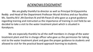 ACKNOWLEDGEMENT
We are gladly thankful to director as well as Principal Dr.Vijayasimha
Reddy and Head of the Department Professor Murali Krishna and our faculties
Ms. Swetha.M.V ,Mr.Darshan.N and Mr.Pavan.D who gave us a great guidance
regarding training and instructed us the importance of training in civil field.So we
decided to take a visit to the water treatment plant which is situated in
Kanakpura.
We are especially thankful to all the staff members in charge of the water
treatment plant and the in charge officer who gave us the permission for taking
visit to the water treatment plant and gave the proper guidance to students and
allowed to visit for the practical board approach learning to students.
 
