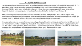 The Civil department of Vemana Institute of Technology organized an industrial visit for Sixth Semester Civil students on 27th
March 2018 to BWSSB 550 MLD CAUVERY WATER TREATMENT PLANT at TK Halli ,Malavalli Taluq,Mandya District,
Karnataka-571 421 , which is one of its kind in India ,with 5 Zonal Operations supplying portable water to Bengaluru.
Around 45 students were accompanied by faculties ,Ms.Swetha. M. V , Mr. Darshan. N and Mr.Pavan .D
While addressing the students ,the plant in charge briefed the students and highlighted that it is Asia’s biggest water
purification plant with 5 stages of purification and pumping along with conventional and latest technology as its unique and
exclusive mode . It is spread across 25 acres with just 52 employees to handle the entire plant.
Emphasizing the relevance of capital intensive technology , they explained the whole process of operation at different levels
and the automation.Further , enlightening the students about the importance of managerial skills in any organization ,they
said that out of 5 zonal operations, 2 are outsourced to a private company SUEZ Ltd., which has a record of 0% waste water
treatment thus becoming a key learning for engineering students about the treatment of water.
GENERAL INFORMATION
 