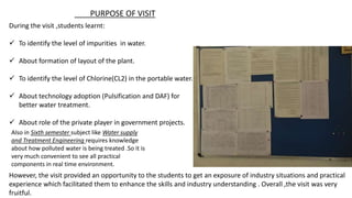 During the visit ,students learnt:
 To identify the level of impurities in water.
 About formation of layout of the plant.
 To identify the level of Chlorine(CL2) in the portable water.
 About technology adoption (Pulsification and DAF) for
better water treatment.
 About role of the private player in government projects.
However, the visit provided an opportunity to the students to get an exposure of industry situations and practical
experience which facilitated them to enhance the skills and industry understanding . Overall ,the visit was very
fruitful.
Also in Sixth semester subject like Water supply
and Treatment Engineering requires knowledge
about how polluted water is being treated .So it is
very much convenient to see all practical
components in real time environment.
PURPOSE OF VISIT
 