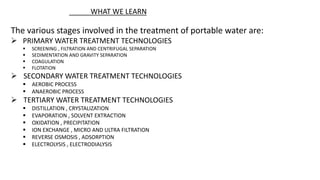 The various stages involved in the treatment of portable water are:
 PRIMARY WATER TREATMENT TECHNOLOGIES
 SCREENING , FILTRATION AND CENTRIFUGAL SEPARATION
 SEDIMENTATION AND GRAVITY SEPARATION
 COAGULATION
 FLOTATION
 SECONDARY WATER TREATMENT TECHNOLOGIES
 AEROBIC PROCESS
 ANAEROBIC PROCESS
 TERTIARY WATER TREATMENT TECHNOLOGIES
 DISTILLATION , CRYSTALIZATION
 EVAPORATION , SOLVENT EXTRACTION
 OXIDATION , PRECIPITATION
 ION EXCHANGE , MICRO AND ULTRA FILTRATION
 REVERSE OSMOSIS , ADSORPTION
 ELECTROLYSIS , ELECTRODIALYSIS
WHAT WE LEARN
 