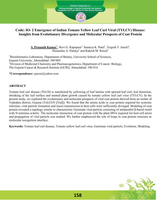 Code: IO- 2 Emergence of Indian Tomato Yellow Leaf Curl Viral (TYLCV) Disease:
      Insights from Evolutionary Divergence and Molecular Prospects of Coat Protein


                  S. Prasanth Kumar1, Ravi G. Kapopara1, Saumya K. Patel1, Yogesh T. Jasrai*,
                                Himanshu A. Pandya1 and Rakesh M. Rawal2
1
  Bioinformatics Laboratory, Department of Botany, University School of Sciences,
Gujarat University, Ahmedabad- 380 009.
2
  Division of Medicinal Chemistry and Pharmacogenomics, Department of Cancer Biology,
The Gujarat Cancer & Research Institute (GCRI), Ahmedabad- 380 016.
*Correspondence: yjasrai@yahoo.com


ABSTRACT
Tomato leaf curl disease (TLCD) is manifested by yellowing of leaf lamina with upward leaf curl, leaf distortion,
shrinking of the leaf surface and stunted plant growth caused by tomato yellow leaf curl virus (TYLCV). In the
present study, we explored the evolutionary and molecular prospects of viral coat protein derived from an isolate of
Vadodara district, Gujarat (ToLCGV-[Vad]). We found that the amino acids in coat protein required for systemic
infection, viral particle formation and insect transmission to host cells were sufficiently diverged. Modeling of coat
protein revealed a topology similar to characteristic Geminate viral particle consisting of antiparallel β-barrel motif
with N-terminus α-helix. The molecular interaction of coat protein with the plant DNA required for host cell arrest
and propagation of viral particle was studied. We further emphasized the role of loops in coat protein structure as
molecular recognition interface.
Keywords: Tomato leaf curl disease, Tomato yellow leaf curl virus, Geminate viral particle, Evolution, Modeling.




                                                      158
 