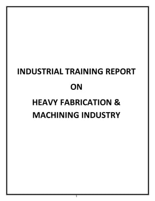 1
INDUSTRIAL TRAINING REPORT
ON
HEAVY FABRICATION &
MACHINING INDUSTRY
 