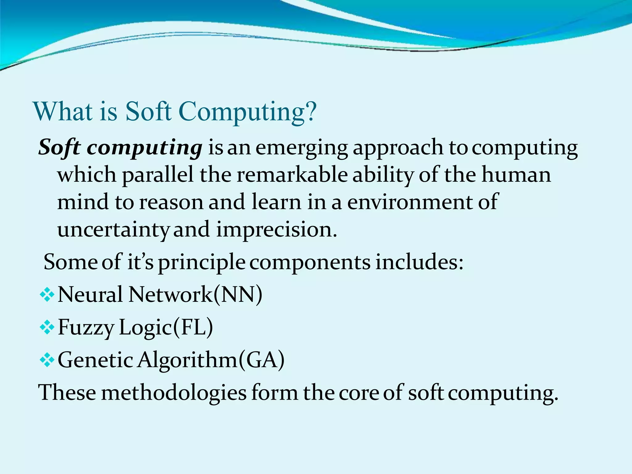What is Soft Computing?
Soft computing is an emerging approach tocomputing
which parallel the remarkable ability of the human
mind to reason and learn in a environment of
uncertaintyand imprecision.
Someof it’s principlecomponents includes:
Neural Network(NN)
Fuzzy Logic(FL)
Genetic Algorithm(GA)
These methodologies form thecoreof softcomputing.
 