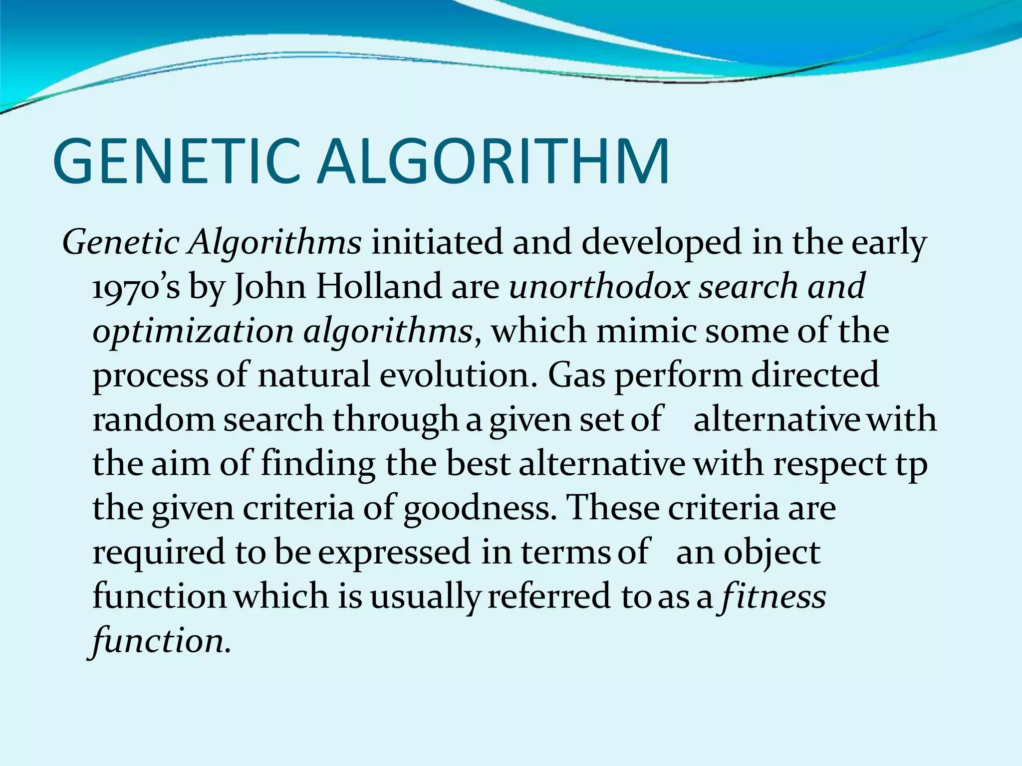 GENETIC ALGORITHM
Genetic Algorithms initiated and developed in the early
1970’s by John Holland are unorthodox search and
optimization algorithms, which mimic some of the
process of natural evolution. Gas perform directed
random search throughagiven setof alternativewith
the aim of finding the best alternative with respect tp
the given criteria of goodness. These criteria are
required to be expressed in termsof an object
functionwhich is usuallyreferred toas a fitness
function.
 