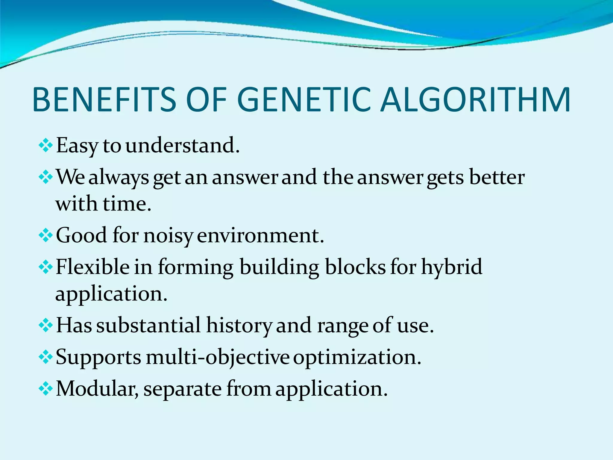 BENEFITS OF GENETIC ALGORITHM
Easy tounderstand.
Wealways getan answerand theanswergets better
with time.
Good for noisyenvironment.
Flexible in forming building blocks for hybrid
application.
Has substantial historyand rangeof use.
Supports multi-objectiveoptimization.
Modular, separate from application.
 