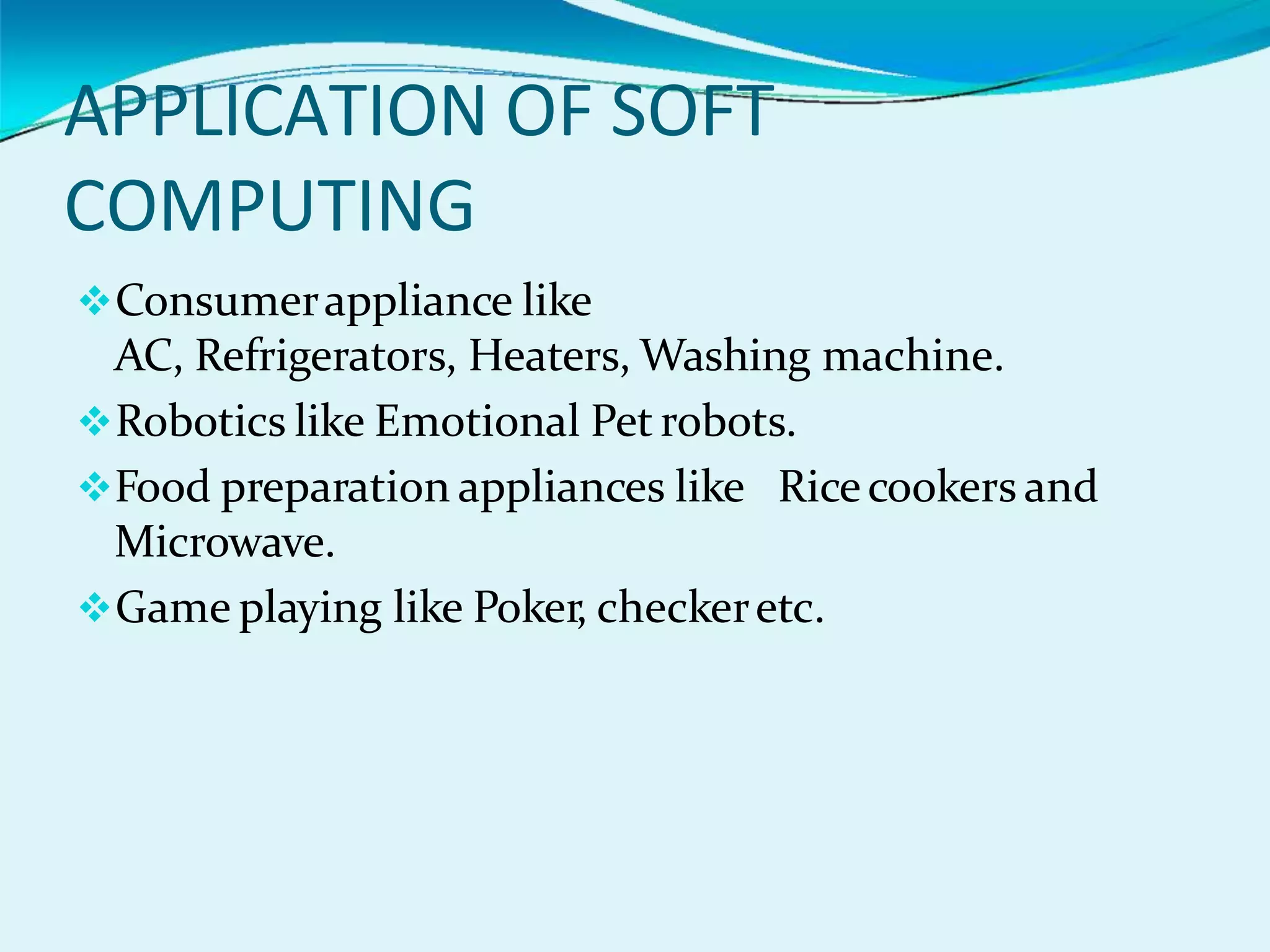 APPLICATION OF SOFT
COMPUTING
Consumerappliance like
AC, Refrigerators, Heaters, Washing machine.
Robotics like Emotional Pet robots.
Food preparation appliances like Ricecookers and
Microwave.
Game playing like Poker, checkeretc.
 