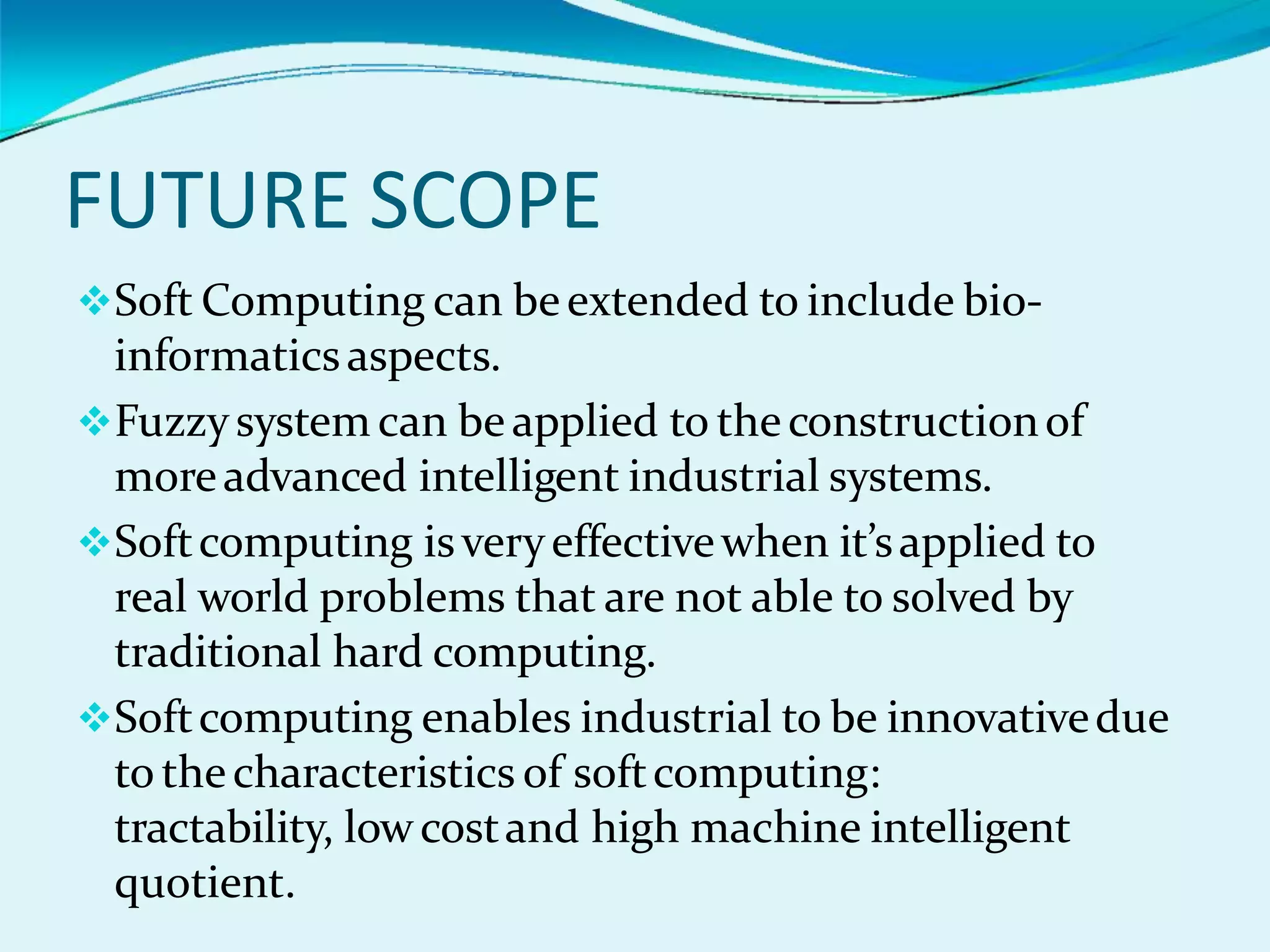 FUTURE SCOPE
Soft Computing can beextended to include bio-
informaticsaspects.
Fuzzysystem can beapplied to theconstructionof
moreadvanced intelligent industrial systems.
Softcomputing isveryeffectivewhen it’sapplied to
real world problems that are not able to solved by
traditional hard computing.
Softcomputing enables industrial to be innovativedue
to thecharacteristics of softcomputing:
tractability, lowcostand high machine intelligent
quotient.
 