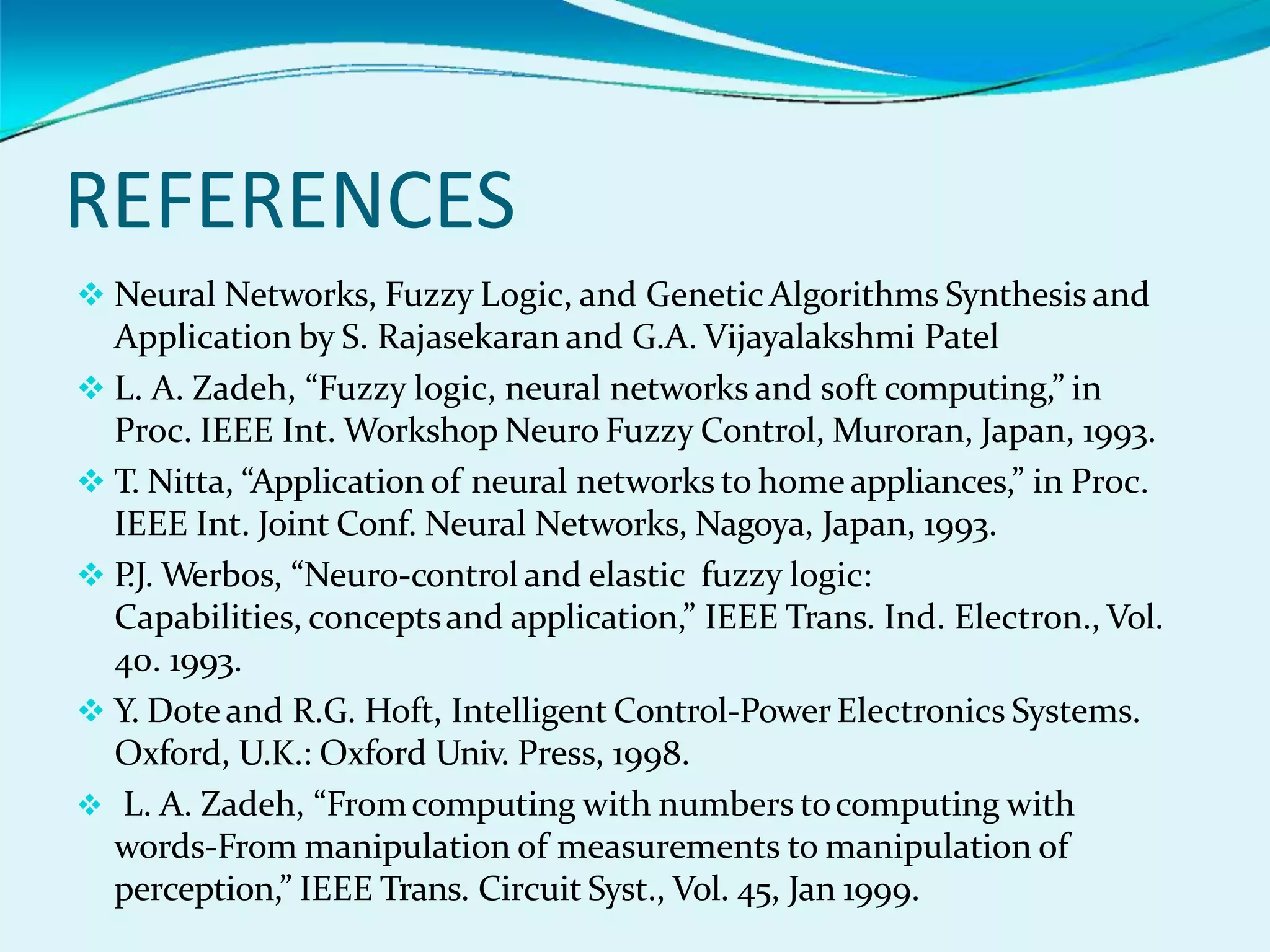 REFERENCES
 Neural Networks, Fuzzy Logic, and Genetic Algorithms Synthesis and
Application by S. Rajasekaran and G.A. Vijayalakshmi Patel
 L. A. Zadeh, “Fuzzy logic, neural networks and soft computing,” in
Proc. IEEE Int. Workshop Neuro Fuzzy Control, Muroran, Japan, 1993.
 T. Nitta, “Application of neural networks to home appliances,” in Proc.
IEEE Int. Joint Conf. Neural Networks, Nagoya, Japan, 1993.
 P
.J. Werbos, “Neuro-control and elastic fuzzy logic:
Capabilities, conceptsand application,” IEEE Trans. Ind. Electron., Vol.
40. 1993.
 Y. Doteand R.G. Hoft, Intelligent Control-PowerElectronics Systems.
Oxford, U.K.: Oxford Univ. Press, 1998.
 L. A. Zadeh, “Fromcomputing with numbers tocomputing with
words-From manipulation of measurements to manipulation of
perception,” IEEE Trans. Circuit Syst., Vol. 45, Jan 1999.
 