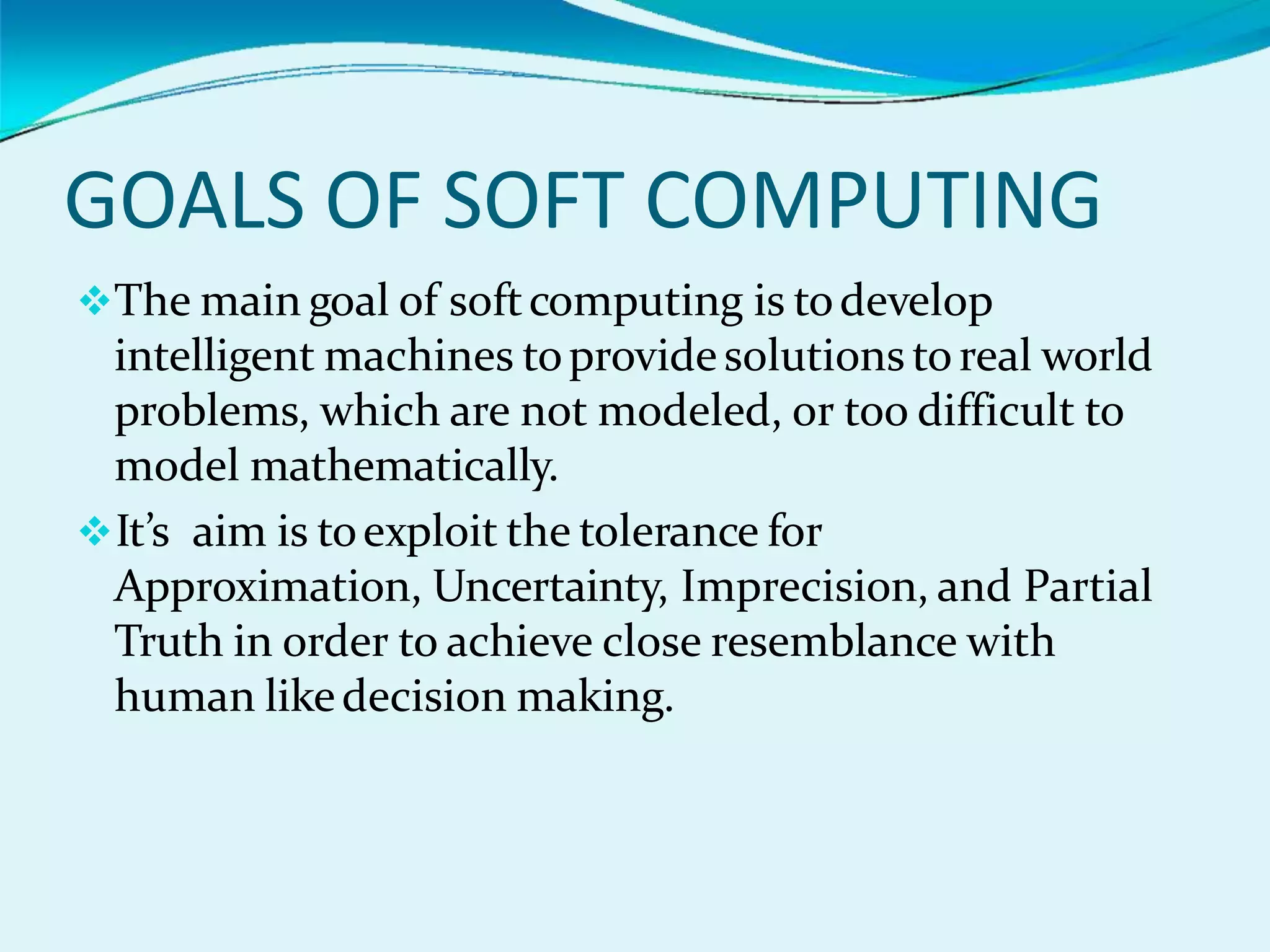 GOALS OF SOFT COMPUTING
The main goal of softcomputing is todevelop
intelligent machines toprovidesolutions toreal world
problems, which are not modeled, or too difficult to
model mathematically.
It’s aim is toexploit the tolerance for
Approximation, Uncertainty, Imprecision, and Partial
Truth in order to achieve close resemblance with
human likedecision making.
 