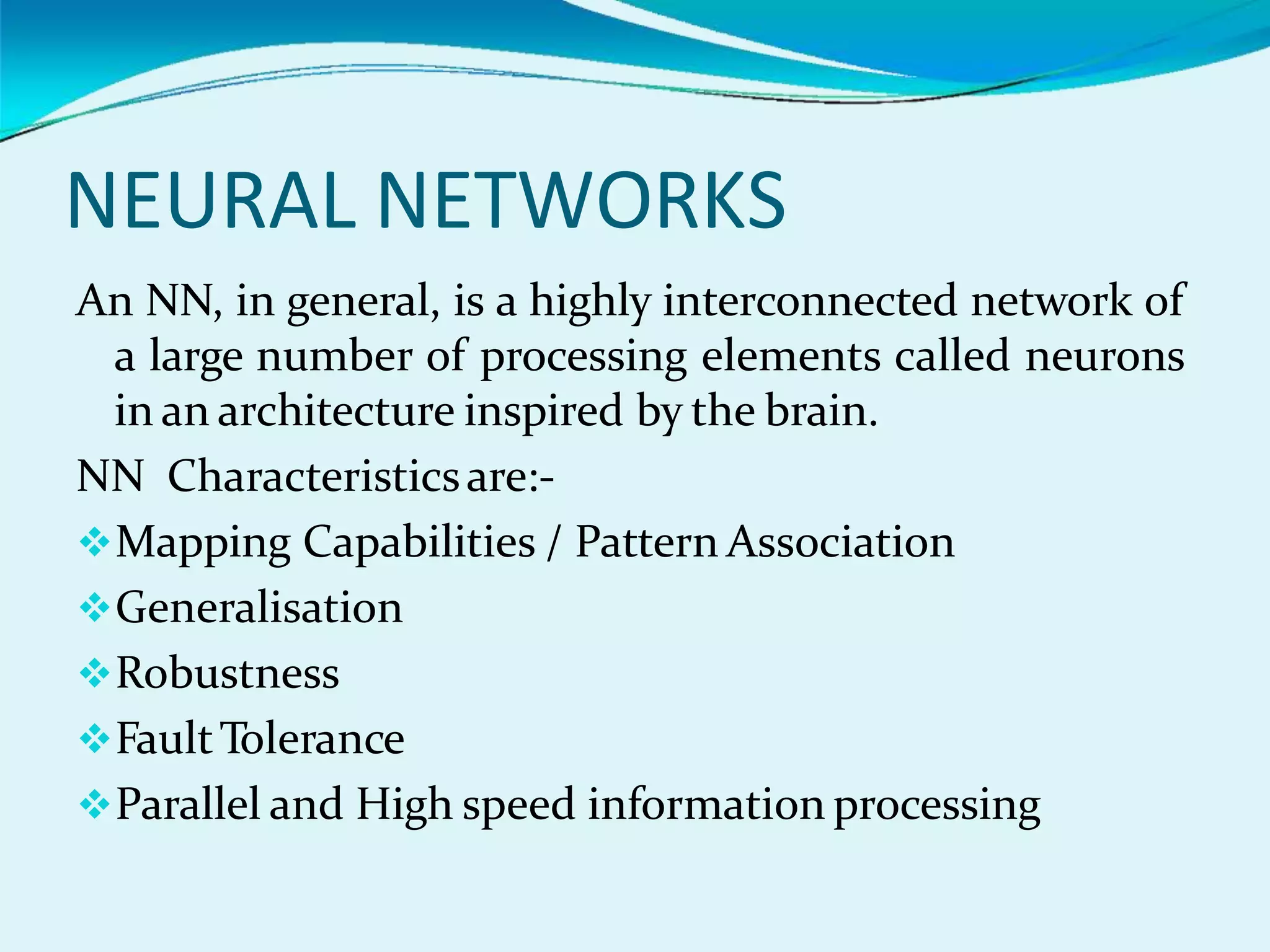NEURAL NETWORKS
An NN, in general, is a highly interconnected network of
a large number of processing elements called neurons
in an architecture inspired by the brain.
NN Characteristicsare:-
Mapping Capabilities / Pattern Association
Generalisation
Robustness
FaultTolerance
Parallel and High speed information processing
 
