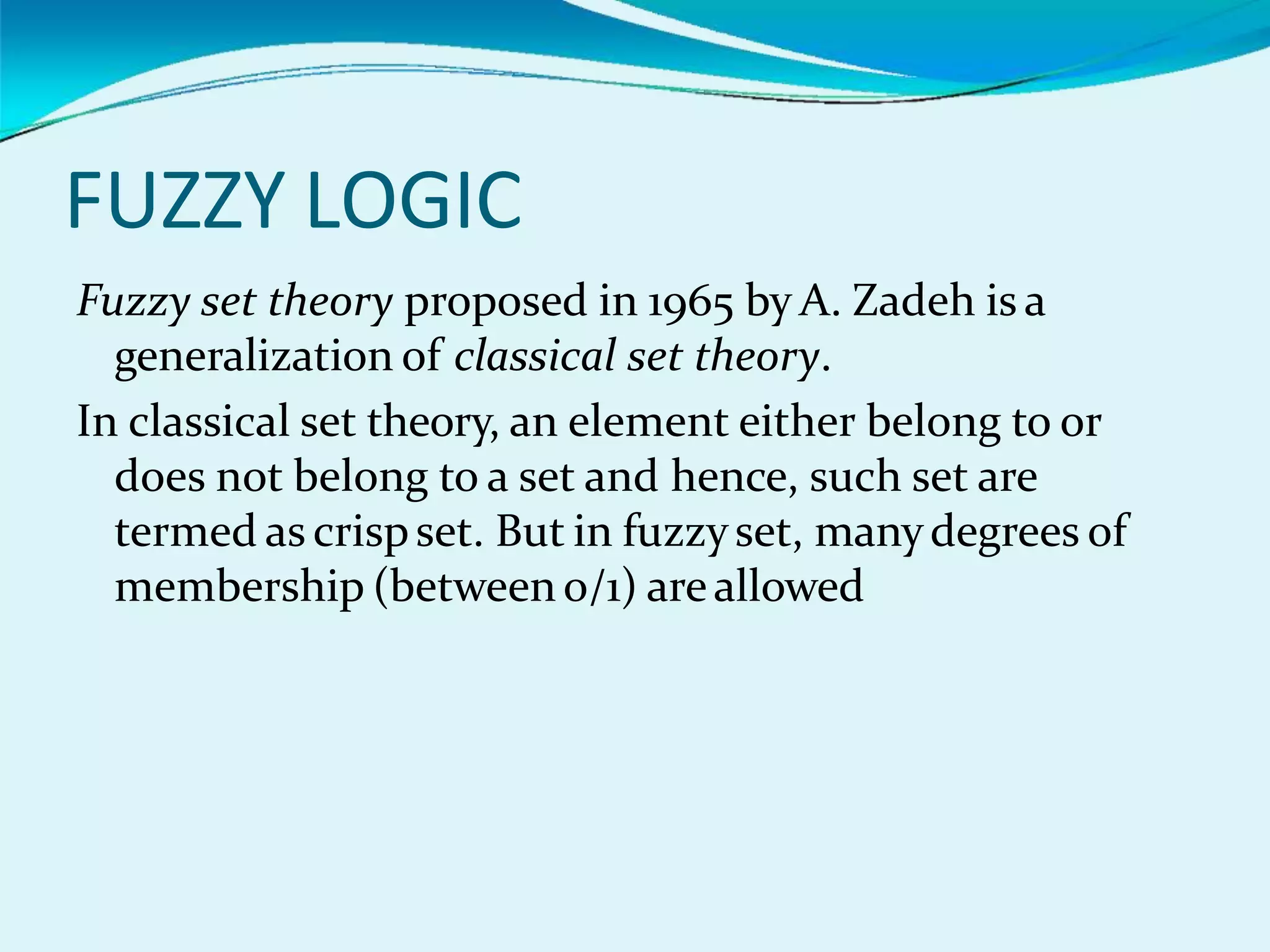 FUZZY LOGIC
Fuzzy set theory proposed in 1965 by A. Zadeh is a
generalization of classical set theory.
In classical set theory, an element either belong to or
does not belong to a set and hence, such set are
termed as crispset. But in fuzzyset, manydegrees of
membership (between o/1) areallowed
 