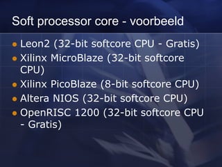 Soft processor core - voorbeeld
 Leon2 (32-bit softcore CPU - Gratis)
 Xilinx MicroBlaze (32-bit softcore
CPU)
 Xilinx PicoBlaze (8-bit softcore CPU)
 Altera NIOS (32-bit softcore CPU)
 OpenRISC 1200 (32-bit softcore CPU
- Gratis)
 