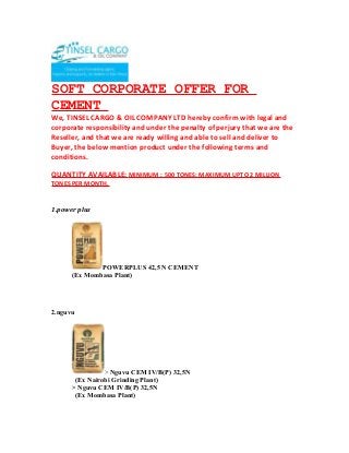 SOFT CORPORATE OFFER FOR
CEMENT
We, TINSEL CARGO & OIL COMPANY LTD hereby confirm with legal and
corporate responsibility and under the penalty of perjury that we are the
Reseller, and that we are ready willing and able to sell and deliver to
Buyer, the below mention product under the following terms and
conditions.
QUANTITY AVAILABLE: MINIMUM : 500 TONES: MAXIMUM UPTO 2 MILLION
TONES PER MONTH.
1.power plus
POWERPLUS 42,5 N CEMENT
(Ex Mombasa Plant)
2.nguvu
> Nguvu CEM IV/B(P) 32,5N
(Ex Nairobi Grinding Plant)
> Nguvu CEM IV/B(P) 32,5N
(Ex Mombasa Plant)
 