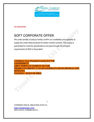 TO: END BUYER
SOFT CORPORATE OFFER
We under penalty of perjury hereby confirm our availability and capability to
supply the under listed products for twelve months contract. The supply is
guaranteed to meet the specifications and pass through the stringent
requirements of SGS or Equivalent.
1.Ordinary Grey Portland Cement 42.5 N/R
COMMODITY:
GREY PORTLAN CEMENT 42.5 N/R
PRODUCTS ORIGIN: CANADA,GERMANY,SPAIN,MEXICO AND
ROMANIA
PACKING : BAGS OF 50KG
COMMERCE HOUSE, 3RD FLOOR, SUITE 311,
www.tinselcargo.com
MOI AVENUE, NAIROBI, KENYA
1
 