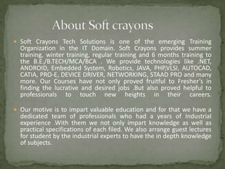  Soft Crayons Tech Solutions is one of the emerging Training

Organization in the IT Domain. Soft Crayons provides summer
training, winter training, regular training and 6 months training to
the B.E./B.TECH/MCA/BCA . We provide technologies like .NET,
ANDROID, Embedded System, Robotics, JAVA, PHP,VLSI, AUTOCAD,
CATIA, PRO-E, DEVICE DRIVER, NETWORKING, STAAD PRO and many
more. Our Courses have not only proved fruitful to Fresher’s in
finding the lucrative and desired jobs .But also proved helpful to
professionals to touch new heights in their careers.

 Our motive is to impart valuable education and for that we have a

dedicated team of professionals who had a years of Industrial
experience .With them we not only impart knowledge as well as
practical specifications of each filed. We also arrange guest lectures
for student by the industrial experts to have the in depth knowledge
of subjects.

 
