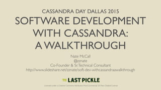 CASSANDRA DAY DALLAS 2015
SOFTWARE DEVELOPMENT
WITH CASSANDRA:
A WALKTHROUGH
Nate McCall
@zznate
Co-Founder & Sr.Technical Consultant
http://www.slideshare.net/zznate/soft-dev-withcassandraawalkthrough
Licensed under a Creative Commons Attribution-NonCommercial 3.0 New Zealand License
 