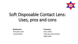 Soft Disposable Contact Lens:
Uses, pros and cons
Moderators: Presenter:
Niraj Dev Joshi Ashi Lakher
Suraj Chhetri Final year (21st batch)
MMC,IOM
 